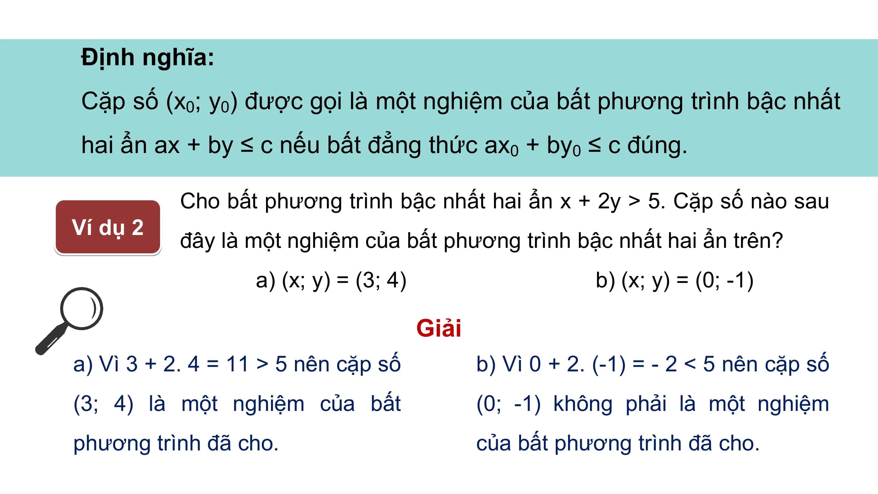 Định nghĩa:
Cặp số (x0; y0) được gọi là một nghiệm của bất phương trình bậc nhất
hai ẩn ax + by ≤ c nếu bất đẳng thức ax0 + by0 ≤ c đúng.
Cho bất phương trình bậc nhất hai ẩn x + 2y > 5. Cặp số nào sau
Ví dụ 2
đây là một nghiệm của bất phương trình bậc nhất hai ẩn trên?
a) (x; y) = (3; 4) b) (x; y) = (0; -1)
Giải
a) Vì 3 + 2. 4 = 11 > 5 nên cặp số b) Vì 0 + 2. (-1) = - 2 < 5 nên cặp số
(3; 4) là một nghiệm của bất (0; -1) không phải là một nghiệm
phương trình đã cho. của bất phương trình đã cho.