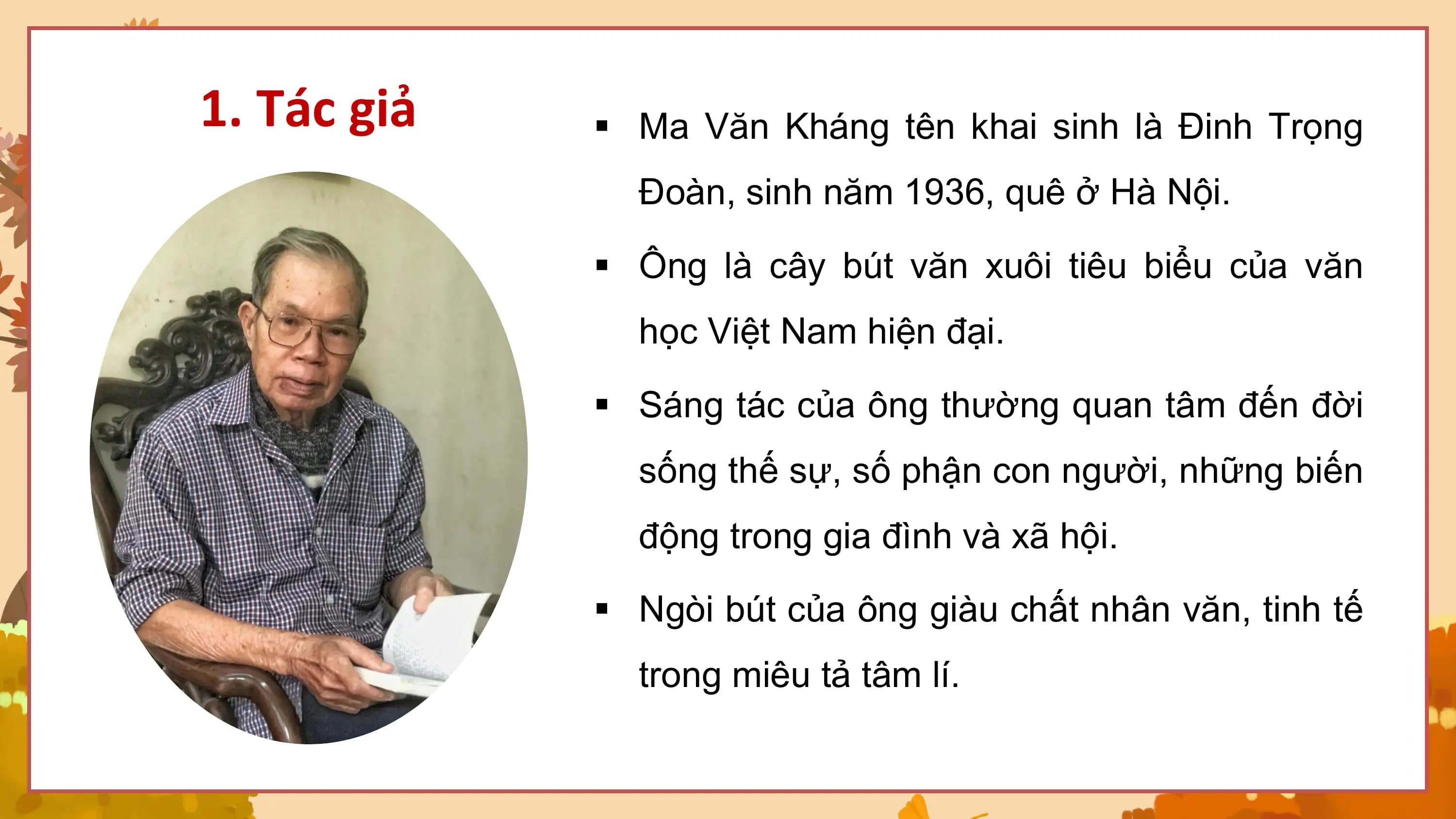 1. Tác giả § Ma Văn Kháng tên khai sinh là Đinh Trọng
 Đoàn, sinh năm 1936, quê ở Hà Nội.

 § Ông là cây bút văn xuôi tiêu biểu của văn
 học Việt Nam hiện đại.

 § Sáng tác của ông thường quan tâm đến đời
 sống thế sự, số phận con người, những biến
 động trong gia đình và xã hội.

 § Ngòi bút của ông giàu chất nhân văn, tinh tế
 trong miêu tả tâm lí.