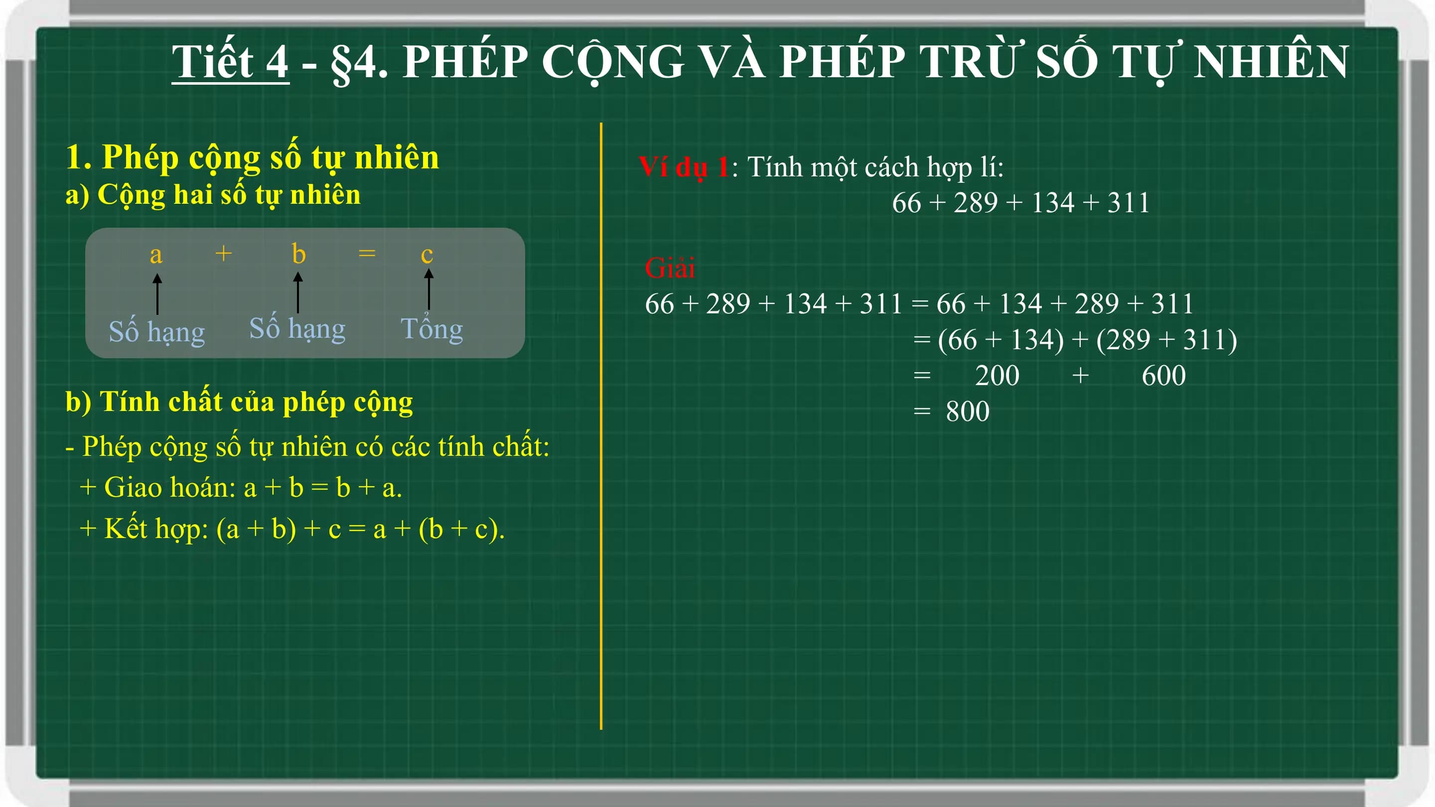 Tiết 4 - §4. PHÉP CỘNG VÀ PHÉP TRỪ SỐ TỰ NHIÊN
1. Phép cộng số tự nhiên Ví dụ 1: Tính một cách hợp lí:
a) Cộng hai số tự nhiên 66 + 289 + 134 + 311
 a + b = c Giải
 66 + 289 + 134 + 311 = 66 + 134 + 289 + 311
 Số hạng Số hạng Tổng = (66 + 134) + (289 + 311)
 = 200 + 600
b) Tính chất của phép cộng = 800
- Phép cộng số tự nhiên có các tính chất:
 + Giao hoán: a + b = b + a.
 + Kết hợp: (a + b) + c = a + (b + c).