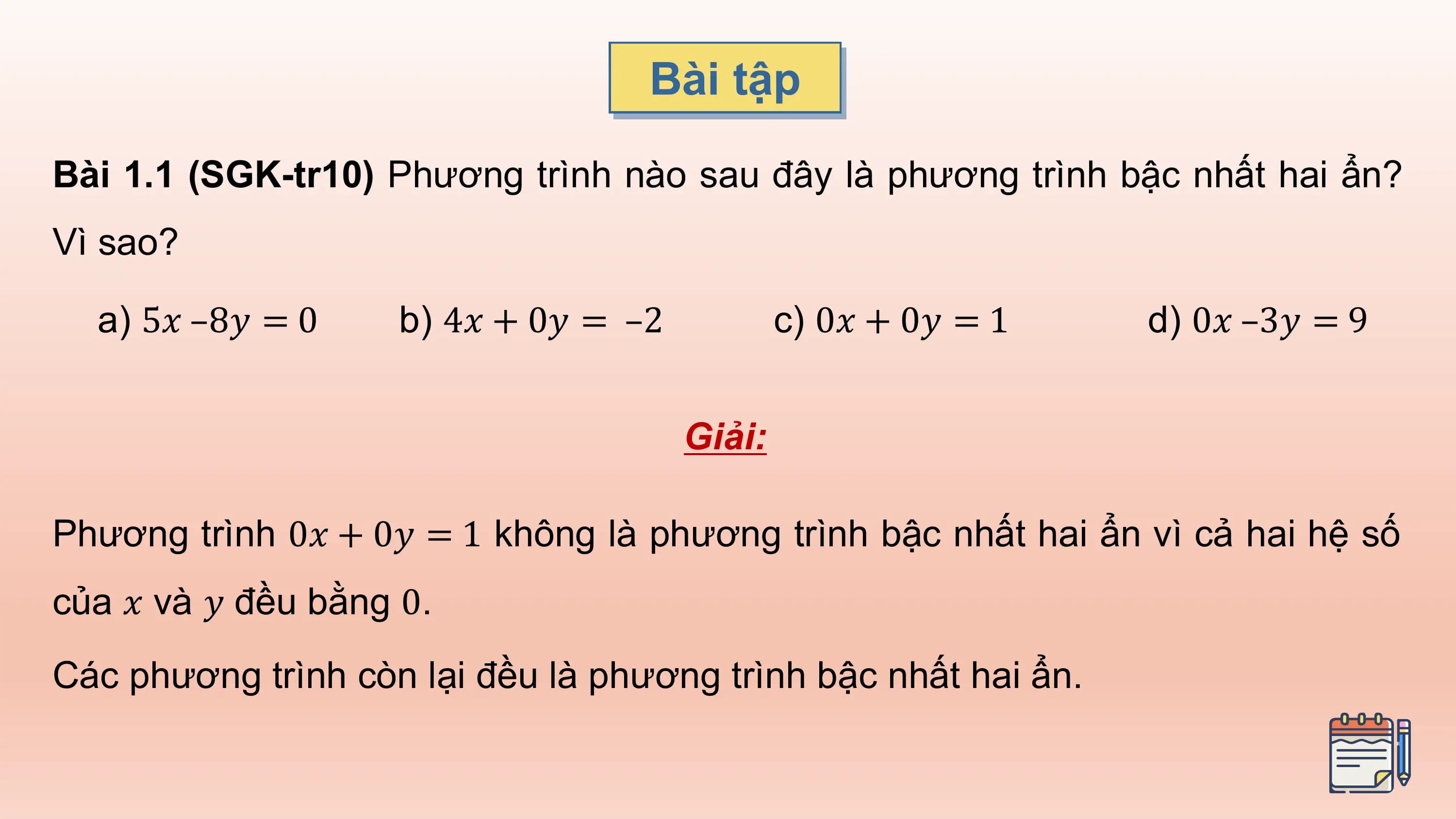 Bài tập

Bài 1.1 (SGK-tr10) Phương trình nào sau đây là phương trình bậc nhất hai ẩn?
Vì sao?

 a) 5𝑥 –8𝑦 = 0 b) 4𝑥 + 0𝑦 = –2 c) 0𝑥 + 0𝑦 = 1 d) 0𝑥 –3𝑦 = 9

 Giải:

Phương trình 0𝑥 + 0𝑦 = 1 không là phương trình bậc nhất hai ẩn vì cả hai hệ số
của 𝑥 và 𝑦 đều bằng 0.
Các phương trình còn lại đều là phương trình bậc nhất hai ẩn.