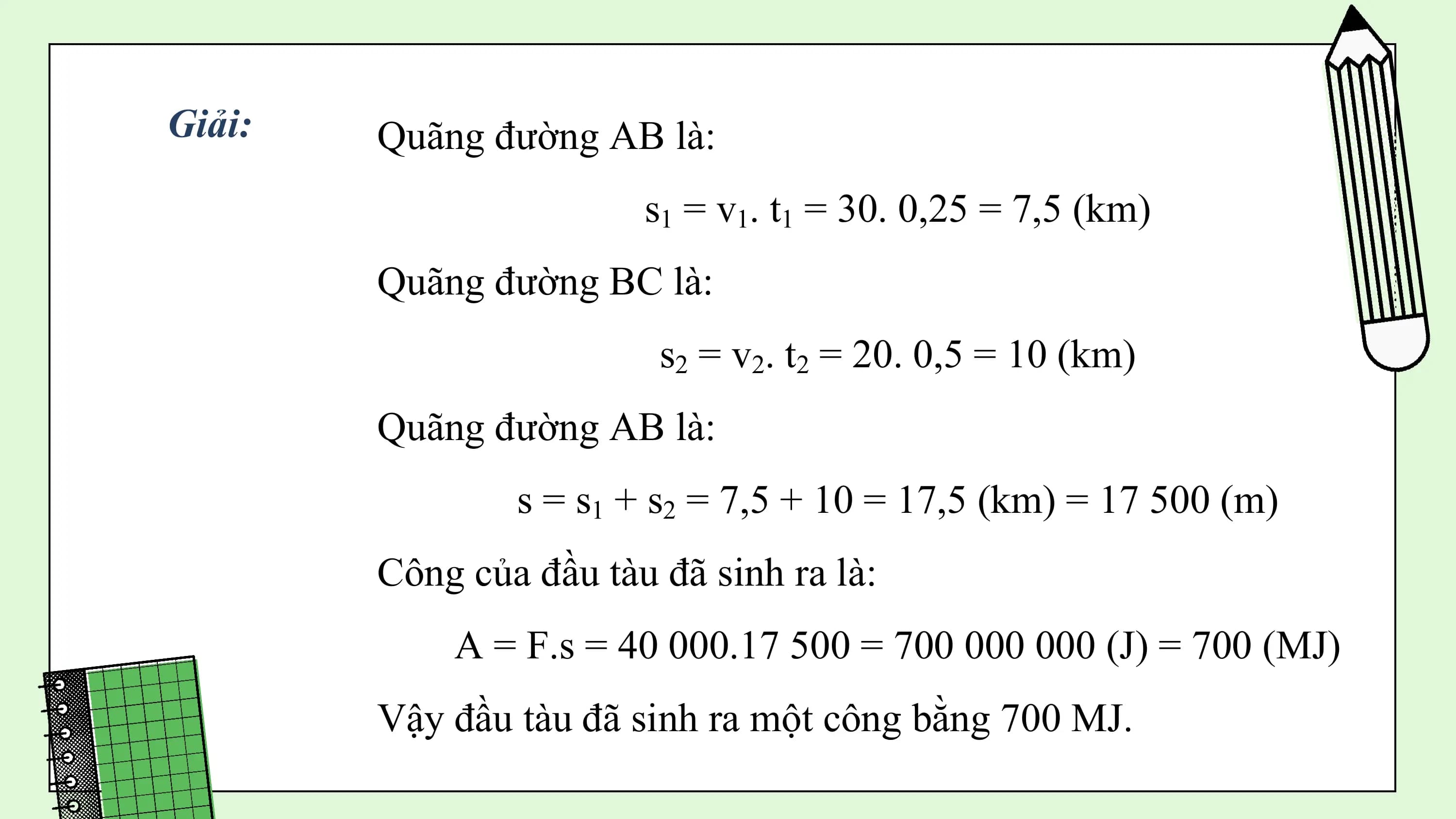 Giải: Quãng đường AB là:
 s1 = v1. t1 = 30. 0,25 = 7,5 (km)
 Quãng đường BC là:
 s2 = v2. t2 = 20. 0,5 = 10 (km)
 Quãng đường AB là:
 s = s1 + s2 = 7,5 + 10 = 17,5 (km) = 17 500 (m)
 Công của đầu tàu đã sinh ra là:
 A = F.s = 40 000.17 500 = 700 000 000 (J) = 700 (MJ)
 Vậy đầu tàu đã sinh ra một công bằng 700 MJ.