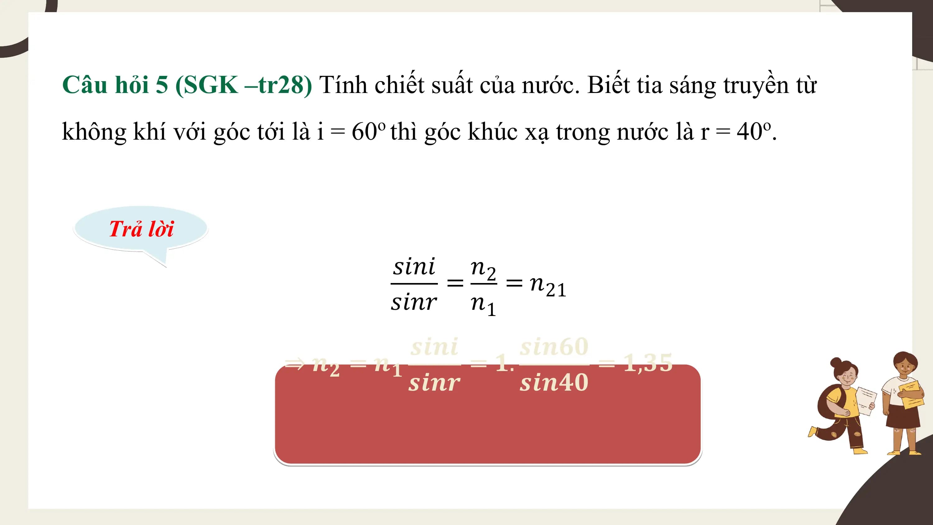 Câu hỏi 5 (SGK –tr28) Tính chiết suất của nước. Biết tia sáng truyền từ
không khí với góc tới là i = 60o thì góc khúc xạ trong nước là r = 40o.

 Trả lời
 𝑠𝑖𝑛𝑖 𝑛2
 = = 𝑛21
 𝑠𝑖𝑛𝑟 𝑛1
 𝒔𝒊𝒏𝒊 𝒔𝒊𝒏𝟔𝟎
 ⇒ 𝒏𝟐 = 𝒏𝟏 = 𝟏. = 𝟏,𝟑𝟓
 𝒔𝒊𝒏𝒓 𝒔𝒊𝒏𝟒𝟎