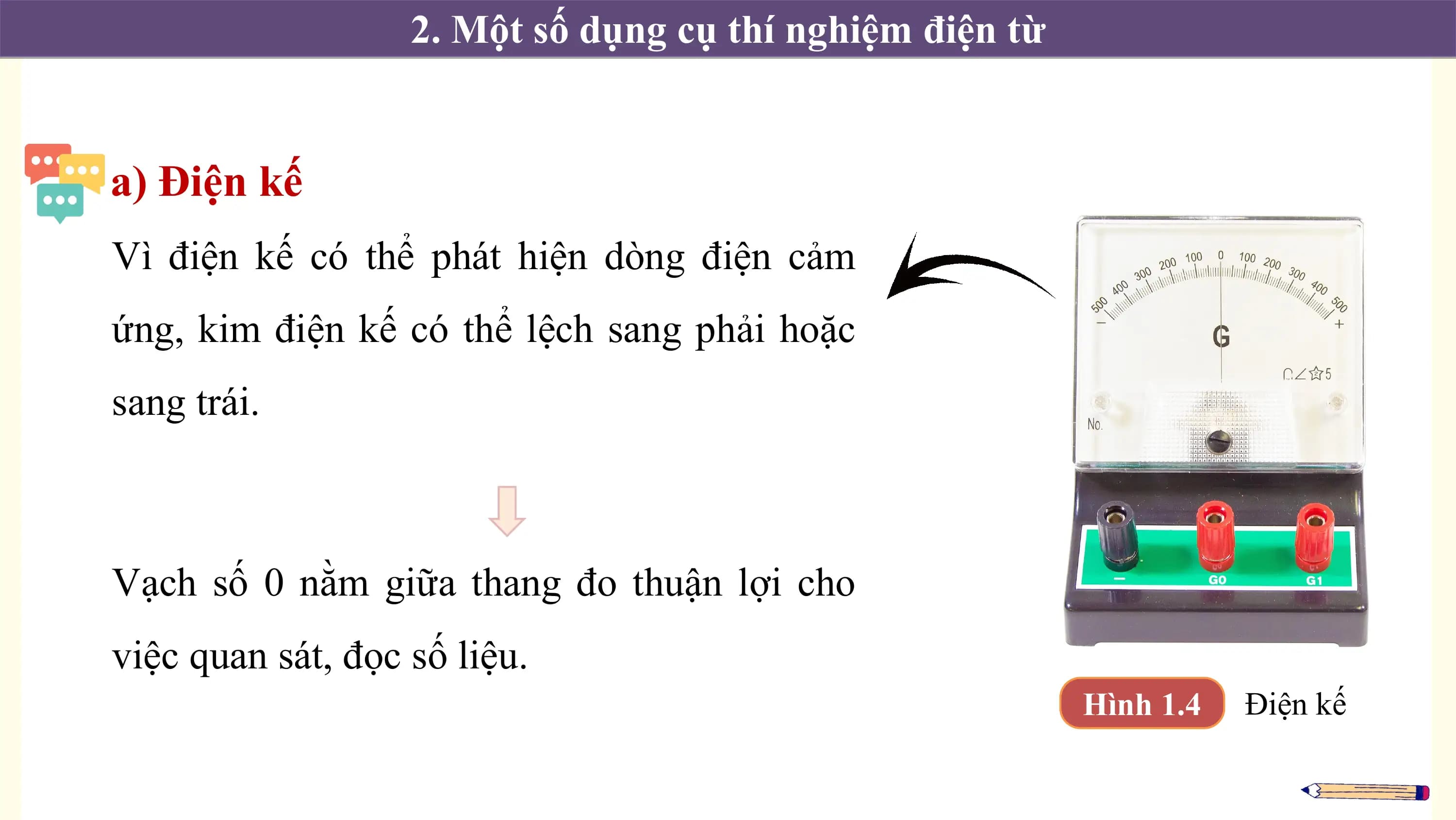 2. Một số dụng cụ thí nghiệm điện từ

a) Điện kế
Vì điện kế có thể phát hiện dòng điện cảm
ứng, kim điện kế có thể lệch sang phải hoặc
sang trái.

Vạch số 0 nằm giữa thang đo thuận lợi cho
việc quan sát, đọc số liệu.
 Hình 1.4 Điện kế