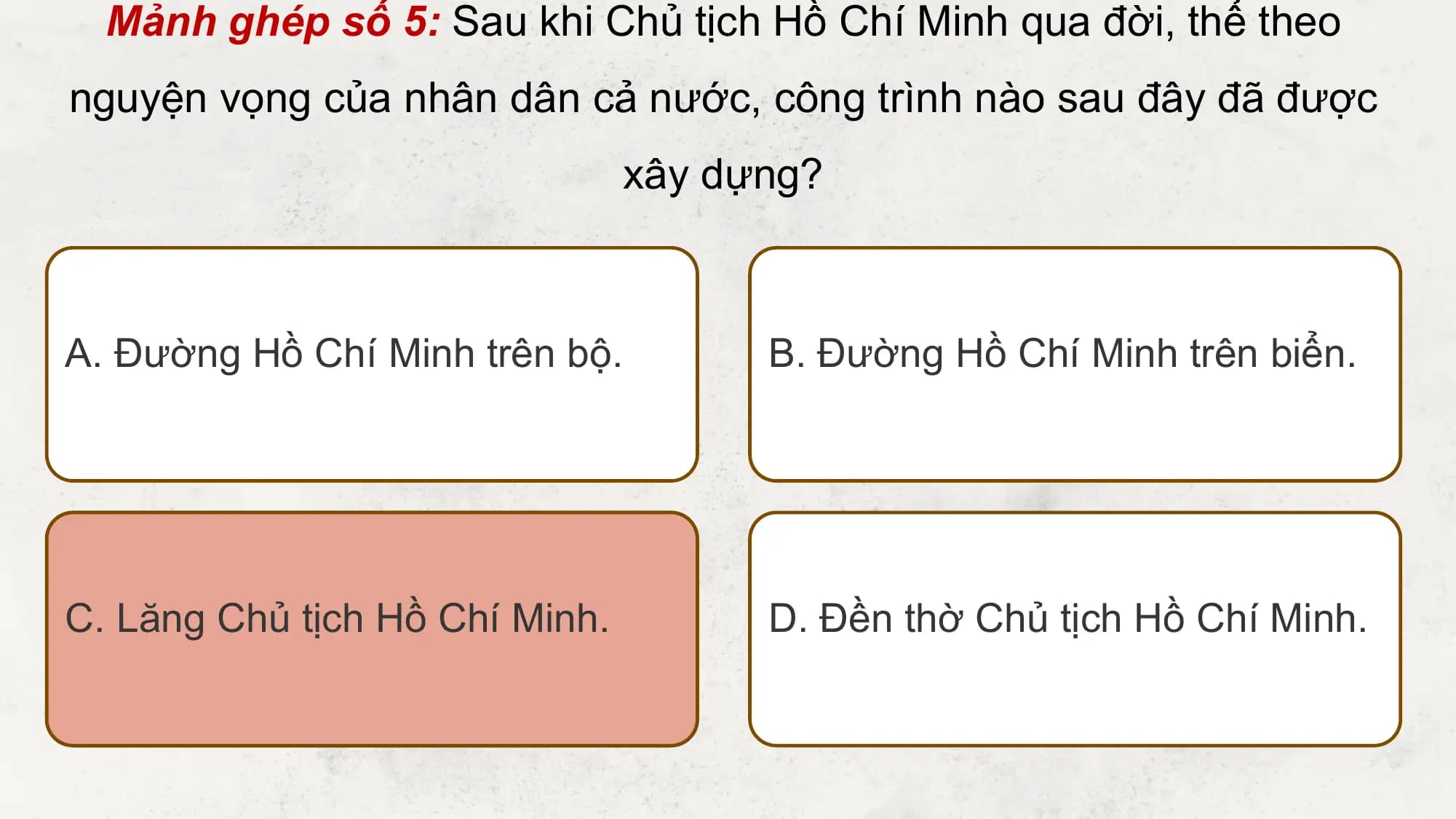 Mảnh ghép số 5: Sau khi Chủ tịch Hồ Chí Minh qua đời, thể theo
nguyện vọng của nhân dân cả nước, công trình nào sau đây đã được
 xây dựng?

A. Đường Hồ Chí Minh trên bộ. B. Đường Hồ Chí Minh trên biển.

C. Lăng Chủ tịch Hồ Chí Minh. D. Đền thờ Chủ tịch Hồ Chí Minh.