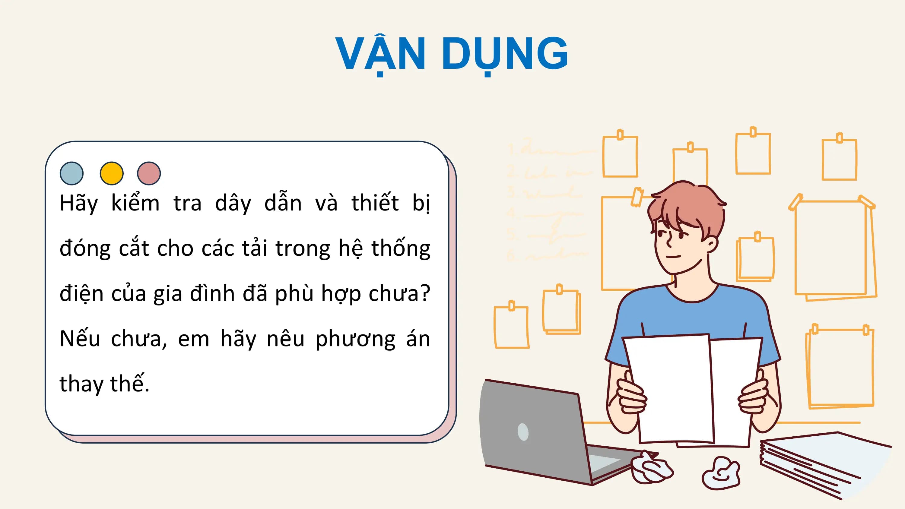 VẬN DỤNG

Hãy kiểm tra dây dẫn và thiết bị
đóng cắt cho các tải trong hệ thống
điện của gia đình đã phù hợp chưa?
Nếu chưa, em hãy nêu phương án
thay thế.