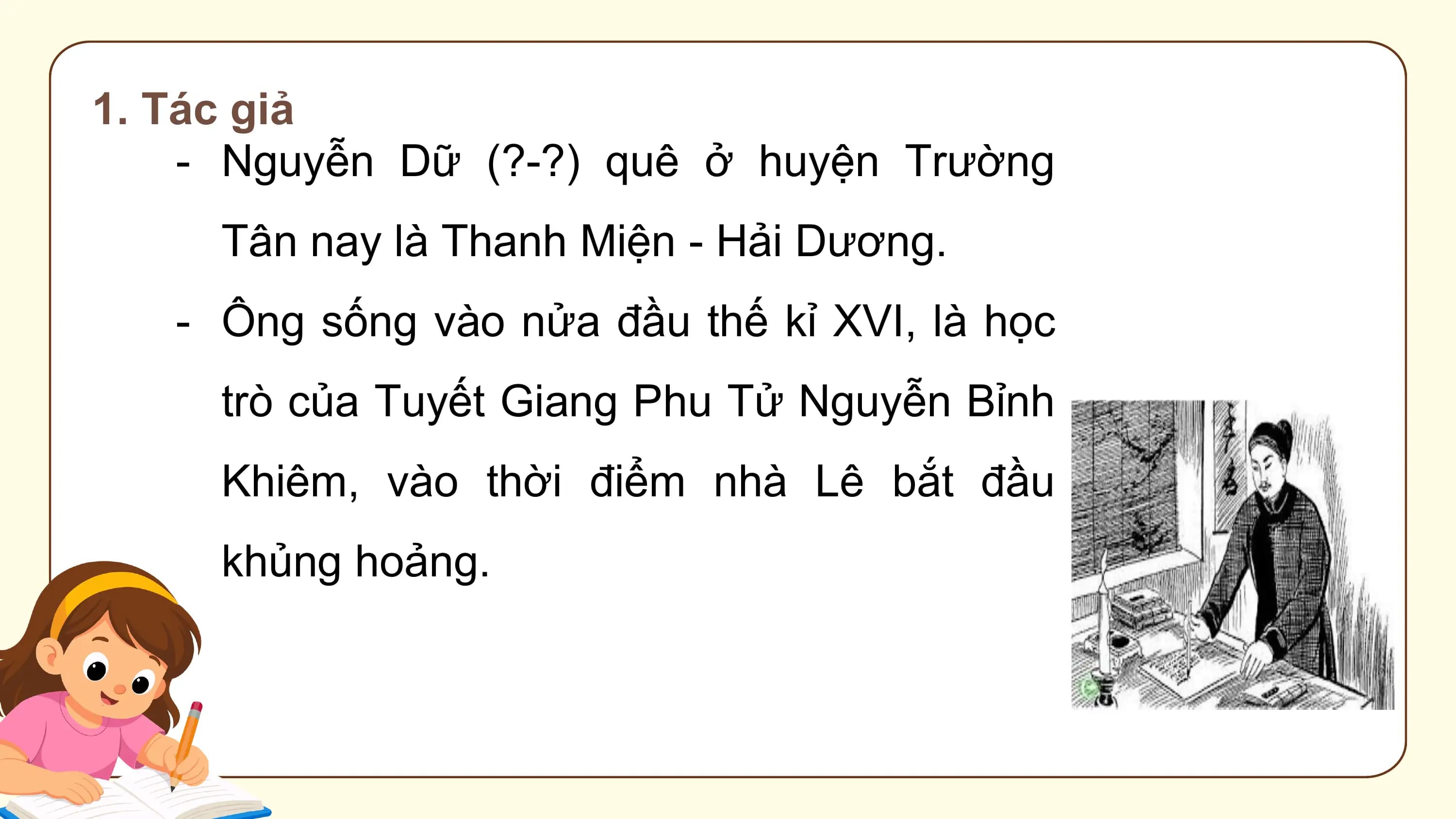 1. Tác giả
 - Nguyễn Dữ (?-?) quê ở huyện Trường
 Tân nay là Thanh Miện - Hải Dương.
 - Ông sống vào nửa đầu thế kỉ XVI, là học
 trò của Tuyết Giang Phu Tử Nguyễn Bỉnh
 Khiêm, vào thời điểm nhà Lê bắt đầu
 khủng hoảng.
