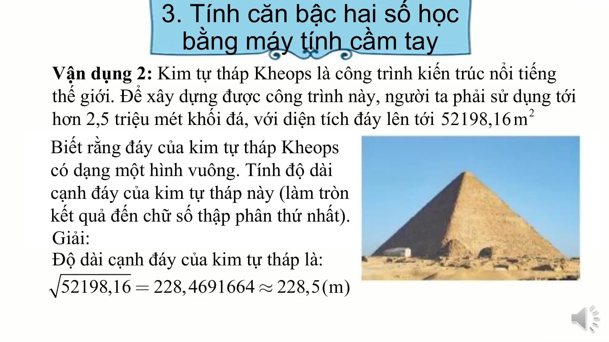 3. Tính căn bậc hai số học
bằng máy tính cầm tay
Vận dụng 2: Kim tự tháp Kheops là công trình kiến trúc nổi tiếng
thế giới. Để xây dựng được công trình này, người ta phải sử dụng tới
hơn 2,5 triệu mét khối đá, với diện tích đáy lên tới
Biết rằng đáy của kim tự tháp Kheops
có dạng một hình vuông. Tính độ dài
cạnh đáy của kim tự tháp này (làm tròn
kết quả đến chữ số thập phân thứ nhất).
Giải:
Độ dài cạnh đáy của kim tự tháp là: