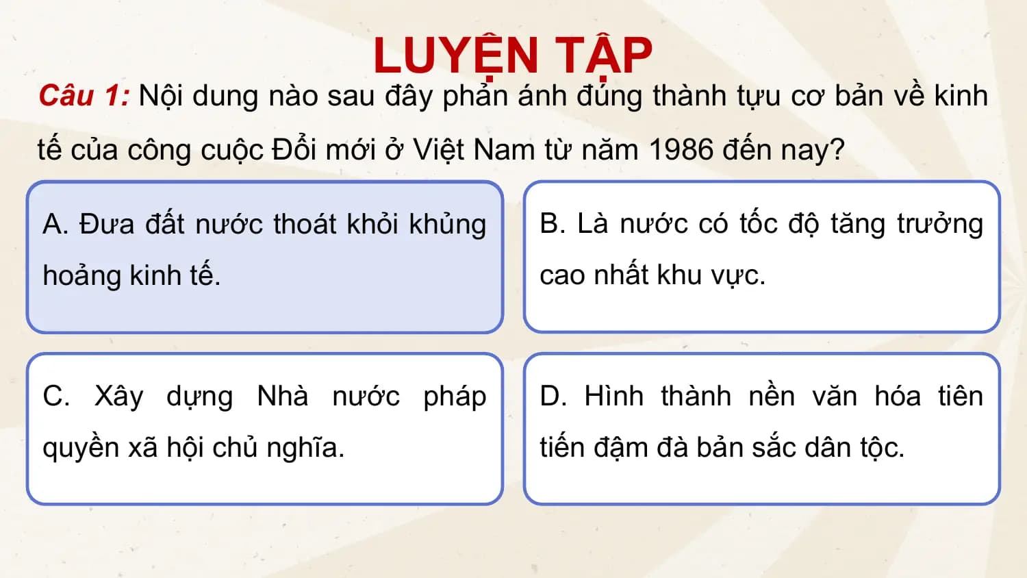 LUYỆN TẬP
Câu 1: Nội dung nào sau đây phản ánh đúng thành tựu cơ bản về kinh
tế của công cuộc Đổi mới ở Việt Nam từ năm 1986 đến nay?
A. Đưa đất nước thoát khỏi khủng B. Là nước có tốc độ tăng trưởng
hoảng kinh tế. cao nhất khu vực.
C. Xây dựng Nhà nước pháp D. Hình thành nền văn hóa tiên
quyền xã hội chủ nghĩa. tiến đậm đà bản sắc dân tộc.