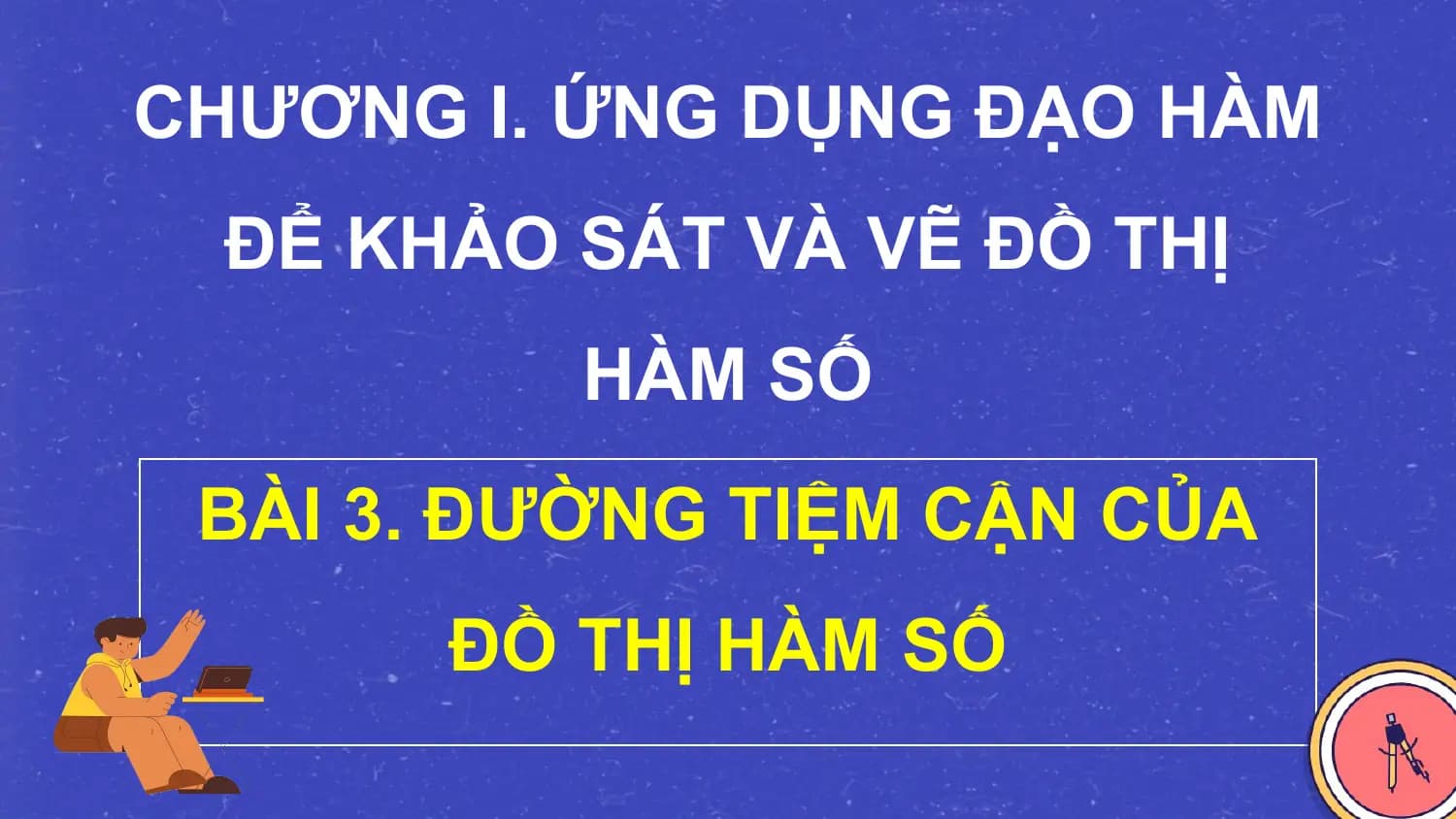 CHƯƠNG I. ỨNG DỤNG ĐẠO HÀM
 ĐỂ KHẢO SÁT VÀ VẼ ĐỒ THỊ
 HÀM SỐ
 BÀI 3. ĐƯỜNG TIỆM CẬN CỦA
 ĐỒ THỊ HÀM SỐ