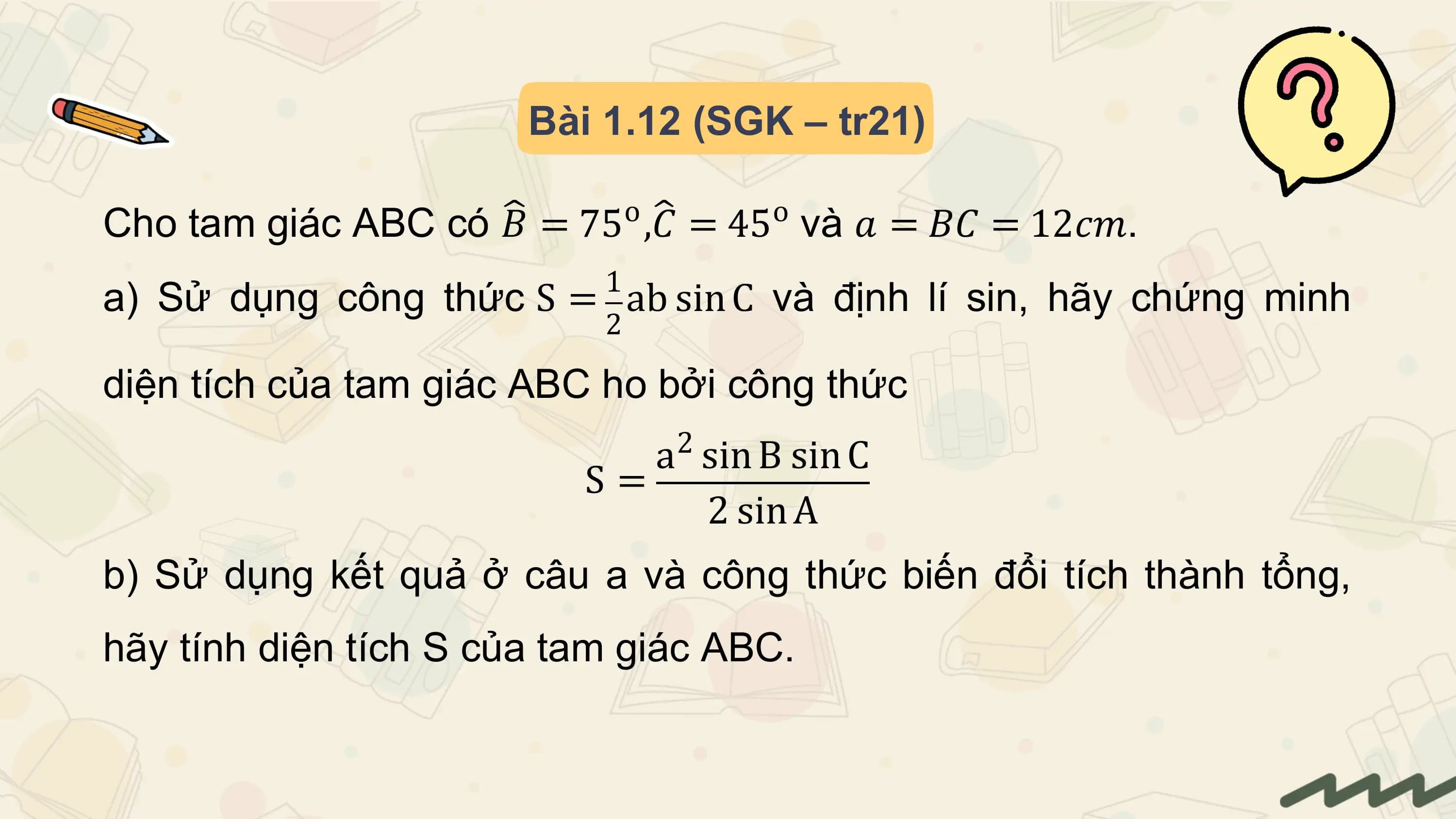 Bài 1.12 (SGK – tr21)

 o o
Cho tam giác ABC có 𝐵 = 75 ,𝐶 = 45 và 𝑎 = 𝐵𝐶 = 12𝑐𝑚.
 1
a) Sử dụng công thức S = ab sin C và định lí sin, hãy chứng minh
 2

diện tích của tam giác ABC ho bởi công thức
 2
 a sin B sin C
 S=
 2 sin A
b) Sử dụng kết quả ở câu a và công thức biến đổi tích thành tổng,
hãy tính diện tích S của tam giác ABC.