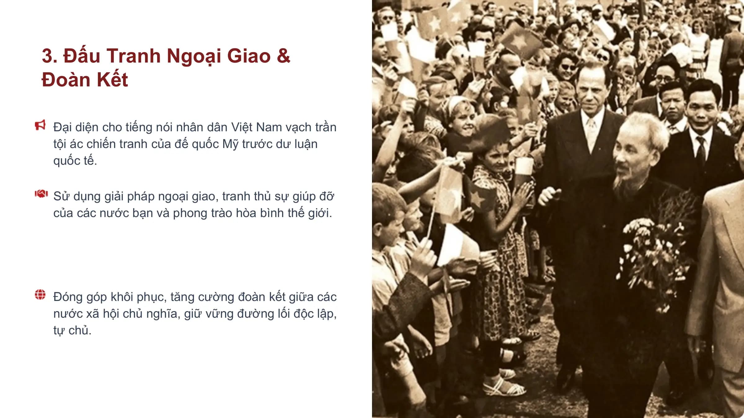 3. Đấu Tranh Ngoại Giao &
Đoàn Kết

 Đại diện cho tiếng nói nhân dân Việt Nam vạch trần
 tội ác chiến tranh của đế quốc Mỹ trước dư luận
 quốc tế.

 Sử dụng giải pháp ngoại giao, tranh thủ sự giúp đỡ
 của các nước bạn và phong trào hòa bình thế giới.

 Đóng góp khôi phục, tăng cường đoàn kết giữa các
 nước xã hội chủ nghĩa, giữ vững đường lối độc lập,
 tự chủ.
