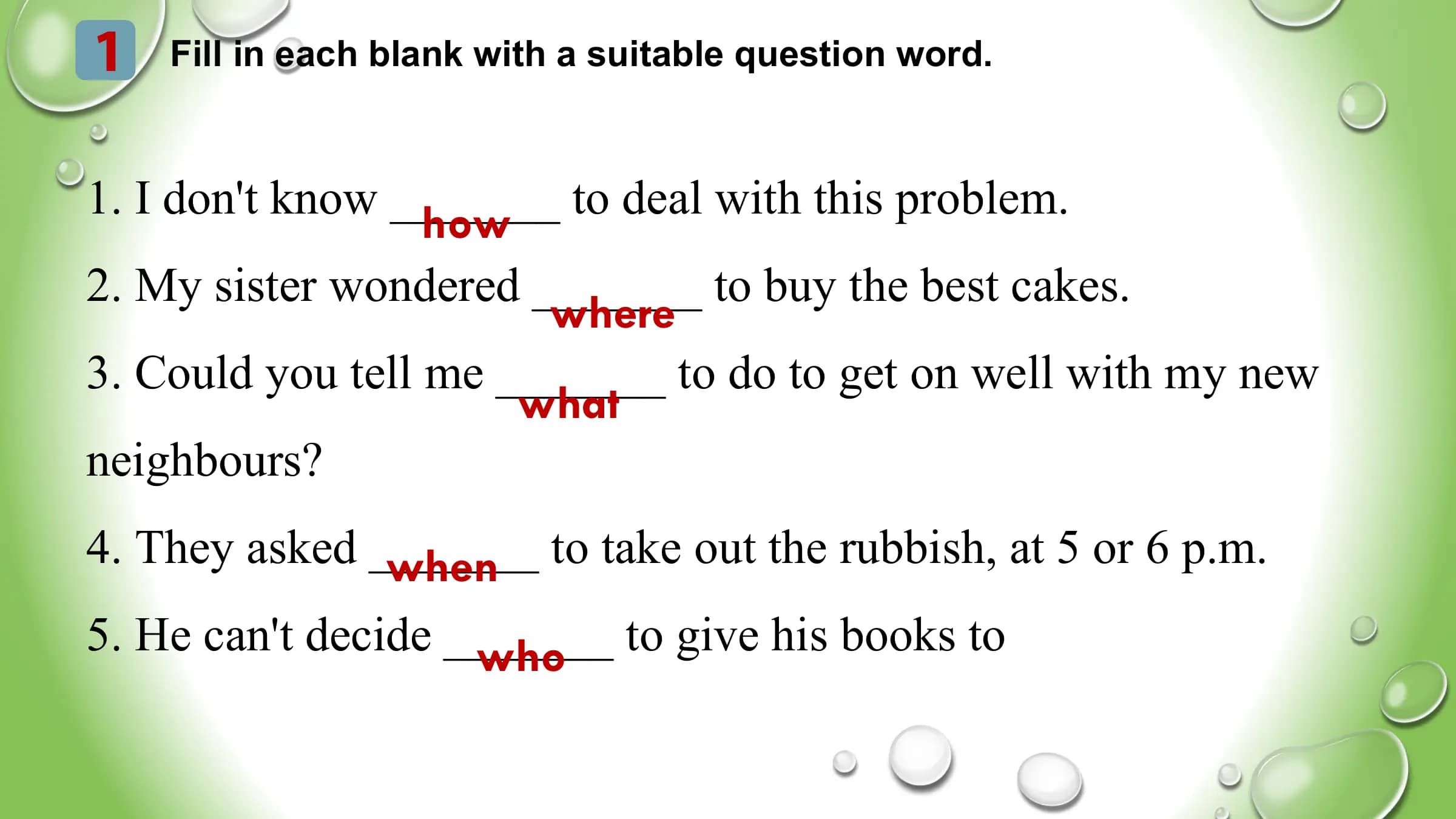 1 Fill in each blank with a suitable question word.
1. I don't know _______
how to deal with this problem.
2. My sister wondered _______ to buy the best cakes.
where
3. Could you tell me _______ to do to get on well with my new
what
neighbours?
4. They asked _______
when to take out the rubbish, at 5 or 6 p.m.
5. He can't decide _______
who to give his books to