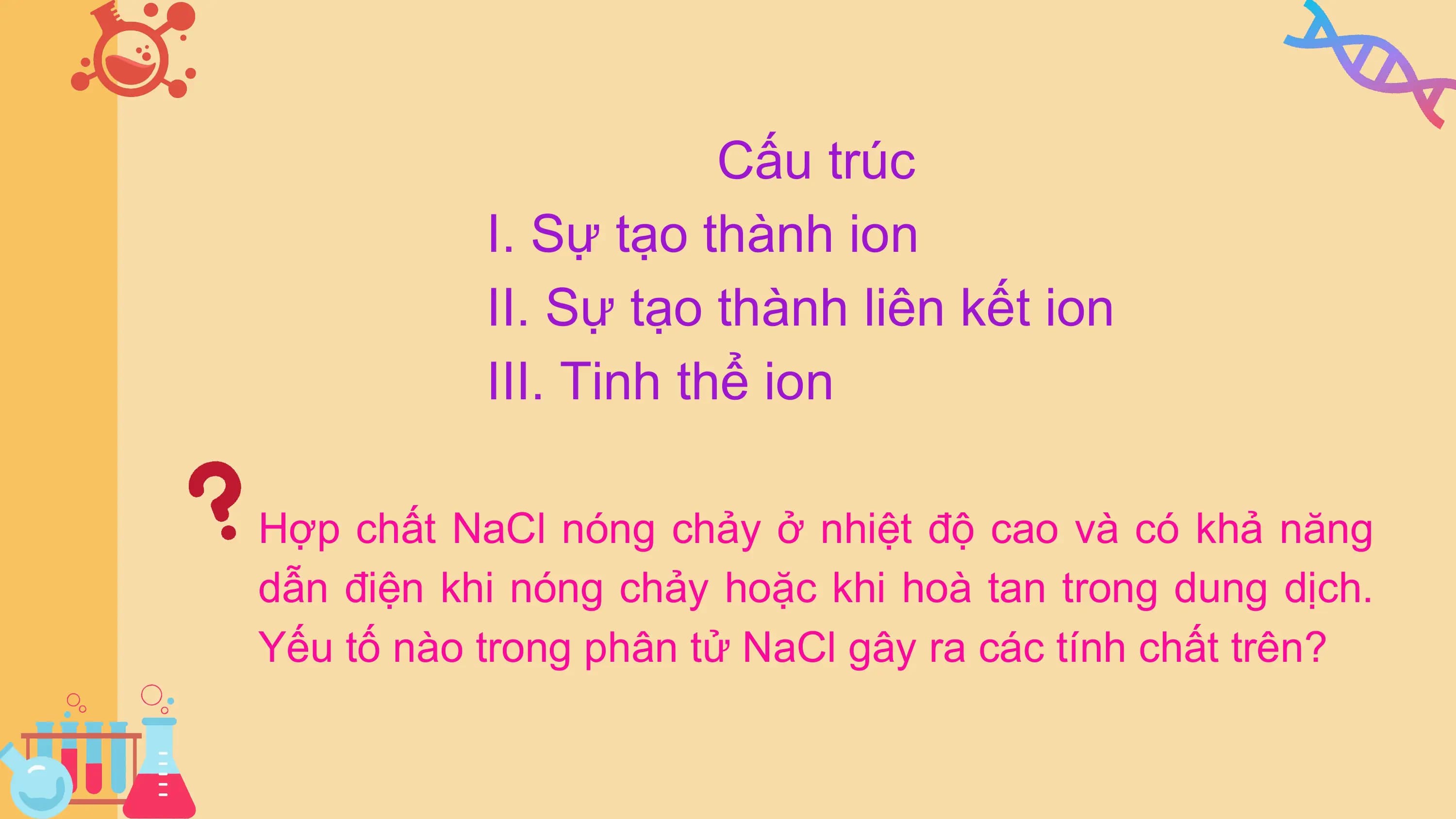Cấu trúc
 I. Sự tạo thành ion
 II. Sự tạo thành liên kết ion
 III. Tinh thể ion

Hợp chất NaCl nóng chảy ở nhiệt độ cao và có khả năng
dẫn điện khi nóng chảy hoặc khi hoà tan trong dung dịch.
Yếu tố nào trong phân tử NaCl gây ra các tính chất trên?
