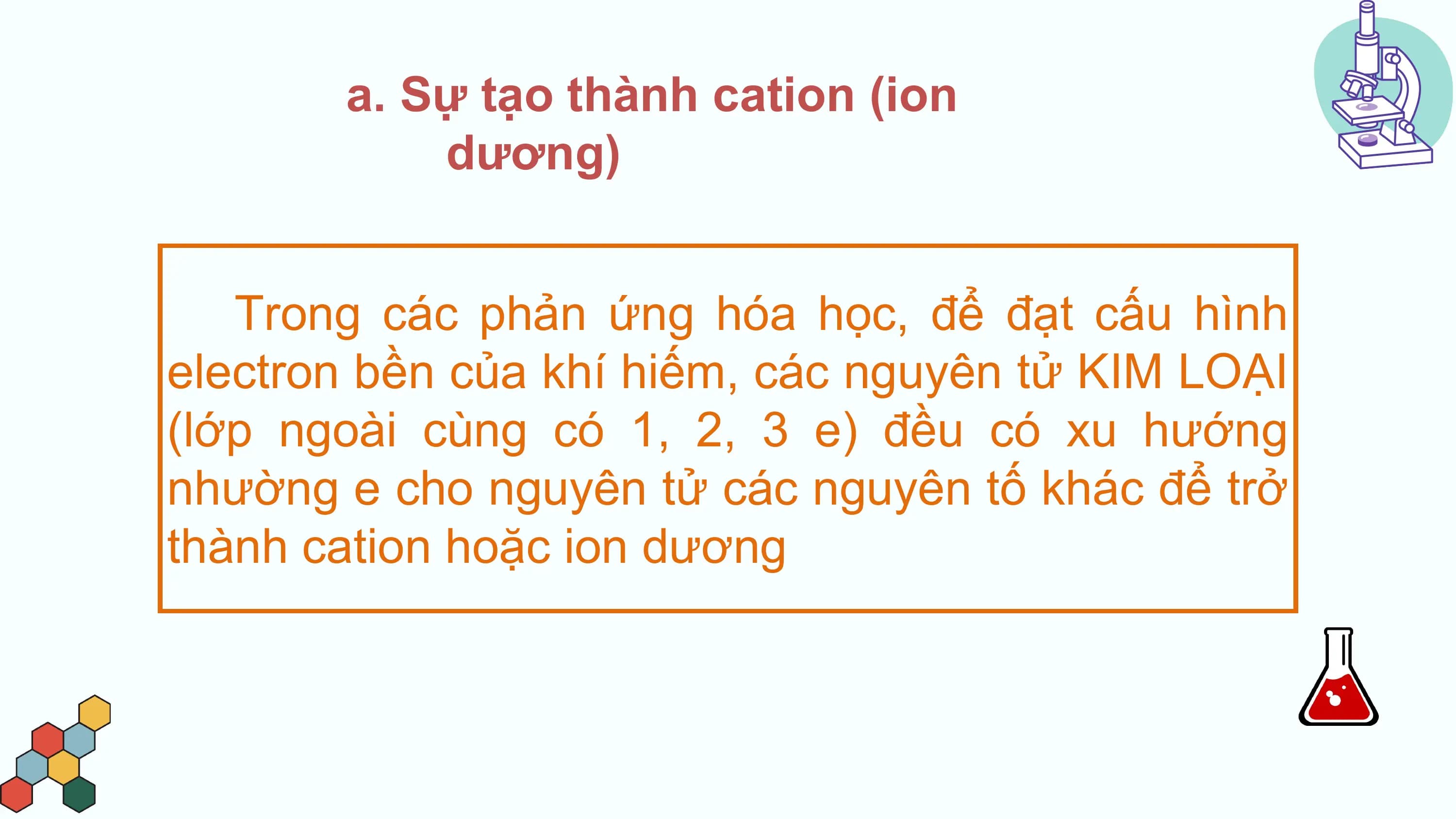 a. Sự tạo thành cation (ion
 dương)

 Trong các phản ứng hóa học, để đạt cấu hình
electron bền của khí hiếm, các nguyên tử KIM LOẠI
(lớp ngoài cùng có 1, 2, 3 e) đều có xu hướng
nhường e cho nguyên tử các nguyên tố khác để trở
thành cation hoặc ion dương