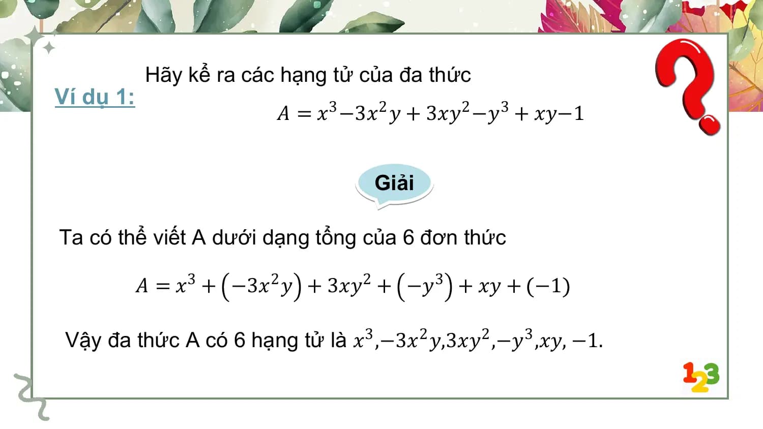 Hãy kể ra các hạng tử của đa thức
Ví dụ 1:
 𝐴 = 𝑥3 −3𝑥2 𝑦 + 3𝑥𝑦2 −𝑦3 + 𝑥𝑦−1

 Giải

Ta có thể viết A dưới dạng tổng của 6 đơn thức

 𝐴 = 𝑥3 + −3𝑥2 𝑦 + 3𝑥𝑦2 + −𝑦3 + 𝑥𝑦 + −1

 Vậy đa thức A có 6 hạng tử là 𝑥3 ,−3𝑥2 𝑦,3𝑥𝑦2 ,−𝑦3 ,𝑥𝑦, −1.