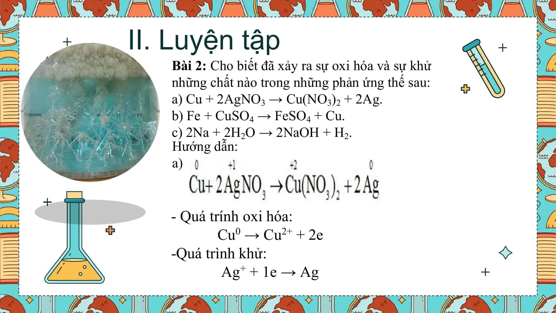 II. Luyện tập
 Bài 2: Cho biết đã xảy ra sự oxi hóa và sự khử
 những chất nào trong những phản ứng thế sau:
 a) Cu + 2AgNO3 → Cu(NO3)2 + 2Ag.
 b) Fe + CuSO4 → FeSO4 + Cu.
 c) 2Na + 2H2O → 2NaOH + H2.
 Hướng dẫn:
 a)

 - Quá trính oxi hóa:
 Cu0 → Cu2+ + 2e
 -Quá trình khử:
 Ag+ + 1e → Ag