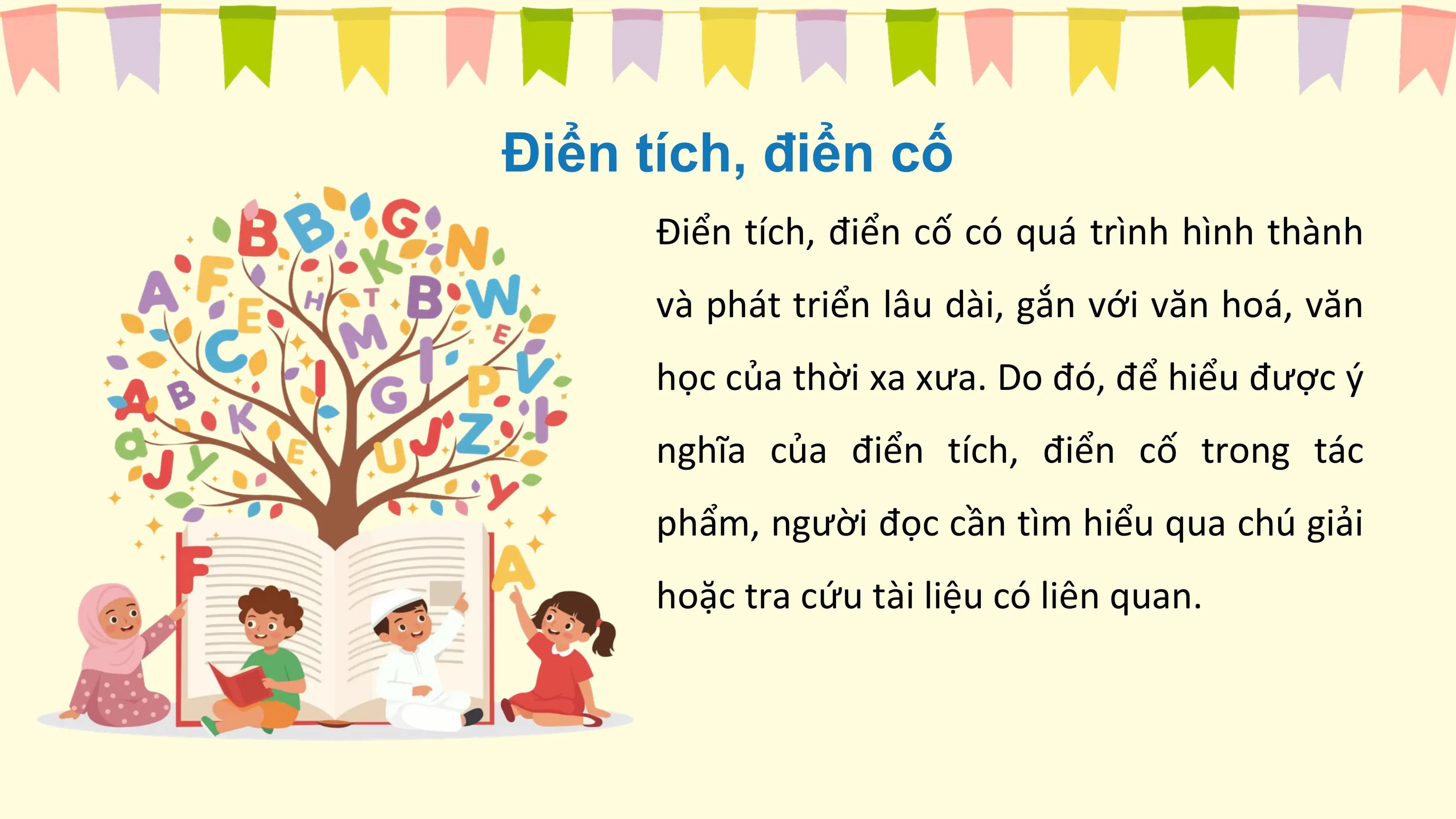 Điển tích, điển cố
 Điển tích, điển cố có quá trình hình thành
 và phát triển lâu dài, gắn với văn hoá, văn
 học của thời xa xưa. Do đó, để hiểu được ý
 nghĩa của điển tích, điển cố trong tác
 phẩm, người đọc cần tìm hiểu qua chú giải
 hoặc tra cứu tài liệu có liên quan.