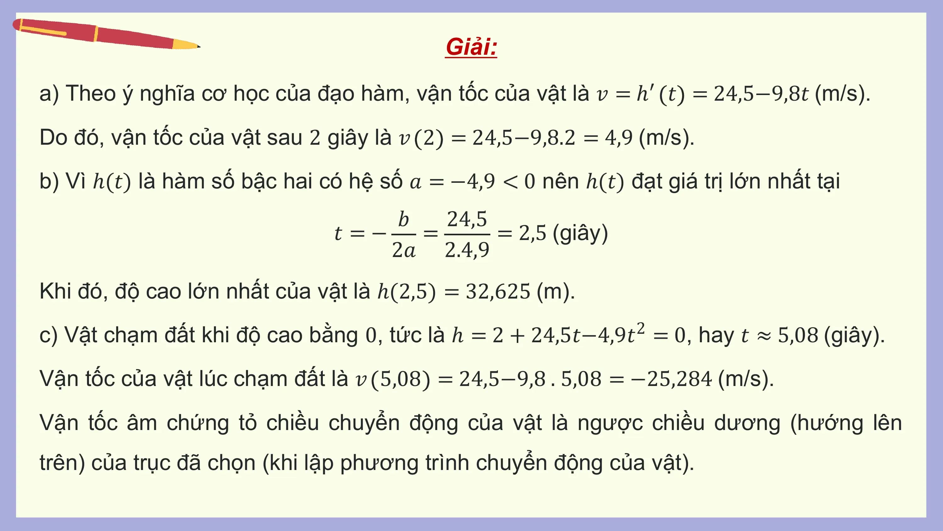 Giải:
a) Theo ý nghĩa cơ học của đạo hàm, vận tốc của vật là 𝑣 = ℎ′ 𝑡 = 24,5−9,8𝑡 (m/s).
Do đó, vận tốc của vật sau 2 giây là 𝑣 2 = 24,5−9,8.2 = 4,9 (m/s).
b) Vì ℎ(𝑡) là hàm số bậc hai có hệ số 𝑎 = −4,9 < 0 nên ℎ(𝑡) đạt giá trị lớn nhất tại
 𝑏 24,5
 𝑡 =− = = 2,5 (giây)
 2𝑎 2.4,9
Khi đó, độ cao lớn nhất của vật là ℎ(2,5) = 32,625 (m).
c) Vật chạm đất khi độ cao bằng 0, tức là ℎ = 2 + 24,5𝑡−4,9𝑡2 = 0, hay 𝑡 ≈ 5,08 (giây).
Vận tốc của vật lúc chạm đất là 𝑣 5,08 = 24,5−9,8 . 5,08 = −25,284 (m/s).
Vận tốc âm chứng tỏ chiều chuyển động của vật là ngược chiều dương (hướng lên
trên) của trục đã chọn (khi lập phương trình chuyển động của vật).