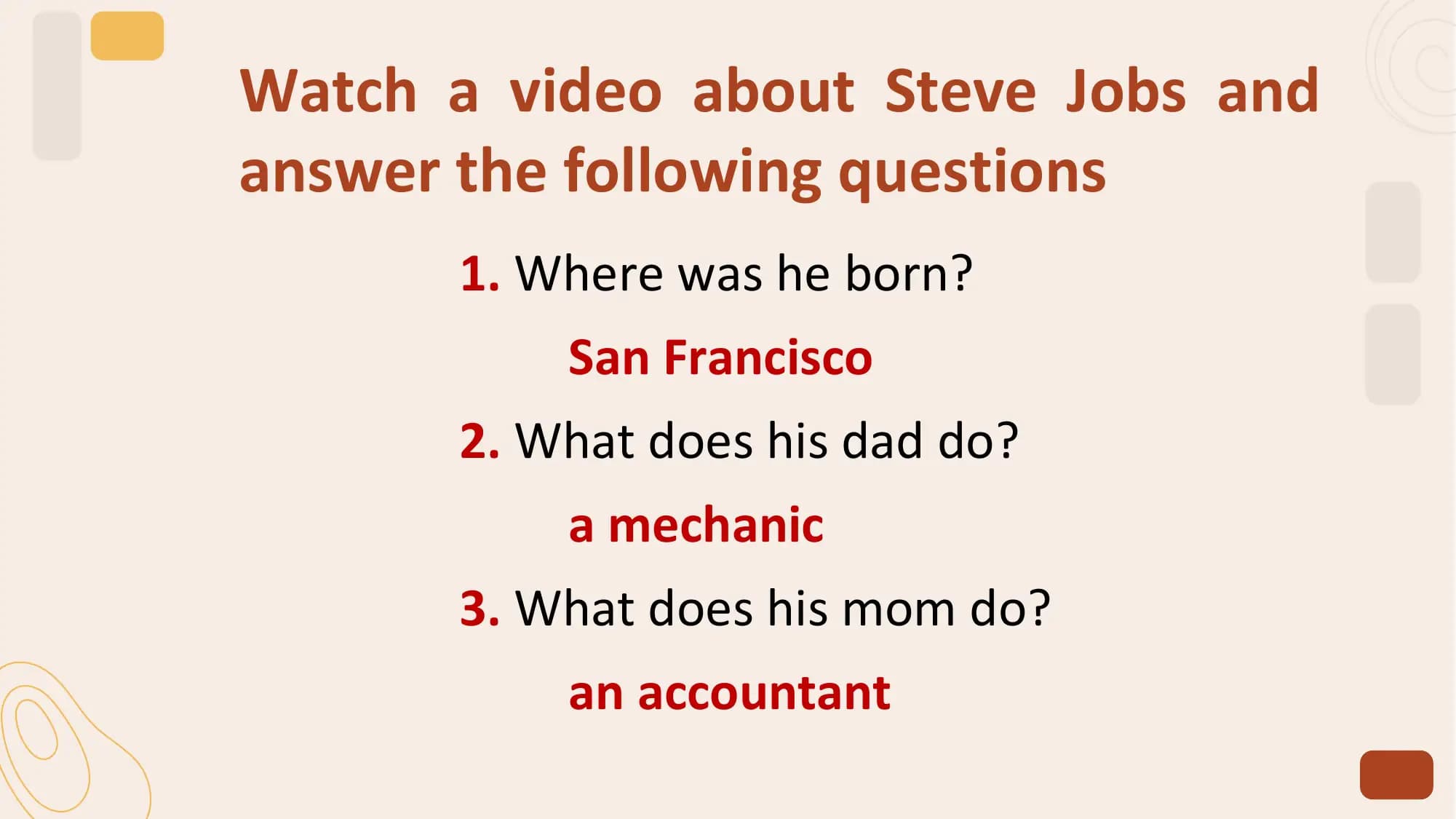 Watch a video about Steve Jobs and
answer the following questions
 1. Where was he born?
 San Francisco
 2. What does his dad do?
 a mechanic
 3. What does his mom do?
 an accountant