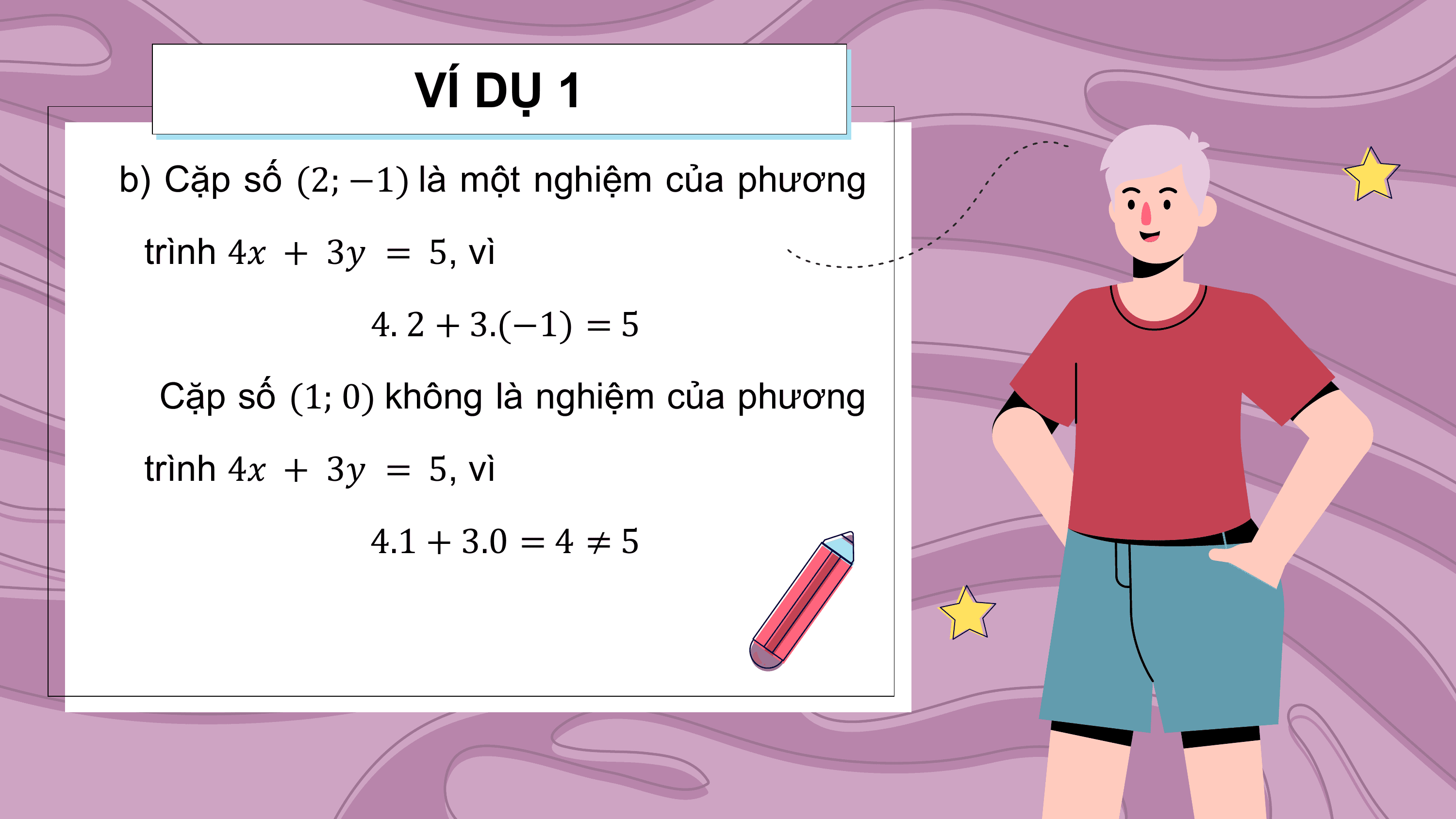 VÍ DỤ 1
b) Cặp số (2; −1) là một nghiệm của phương
 trình 4? + 3? = 5, vì
 4. 2 + 3.(−1) = 5
 Cặp số (1; 0) không là nghiệm của phương
 trình 4? + 3? = 5, vì
 4.1 + 3.0 = 4 ≠ 5