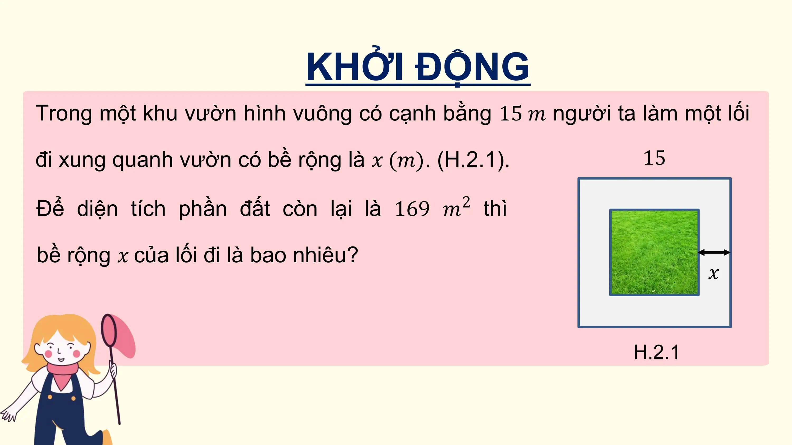 KHỞI ĐỘNG
Trong một khu vườn hình vuông có cạnh bằng 15 ? người ta làm một lối

đi xung quanh vườn có bề rộng là ? (?). (H.2.1).
 2
Để diện tích phần đất còn lại là 169 ? thì

bề rộng ? của lối đi là bao nhiêu?

 H.2.1