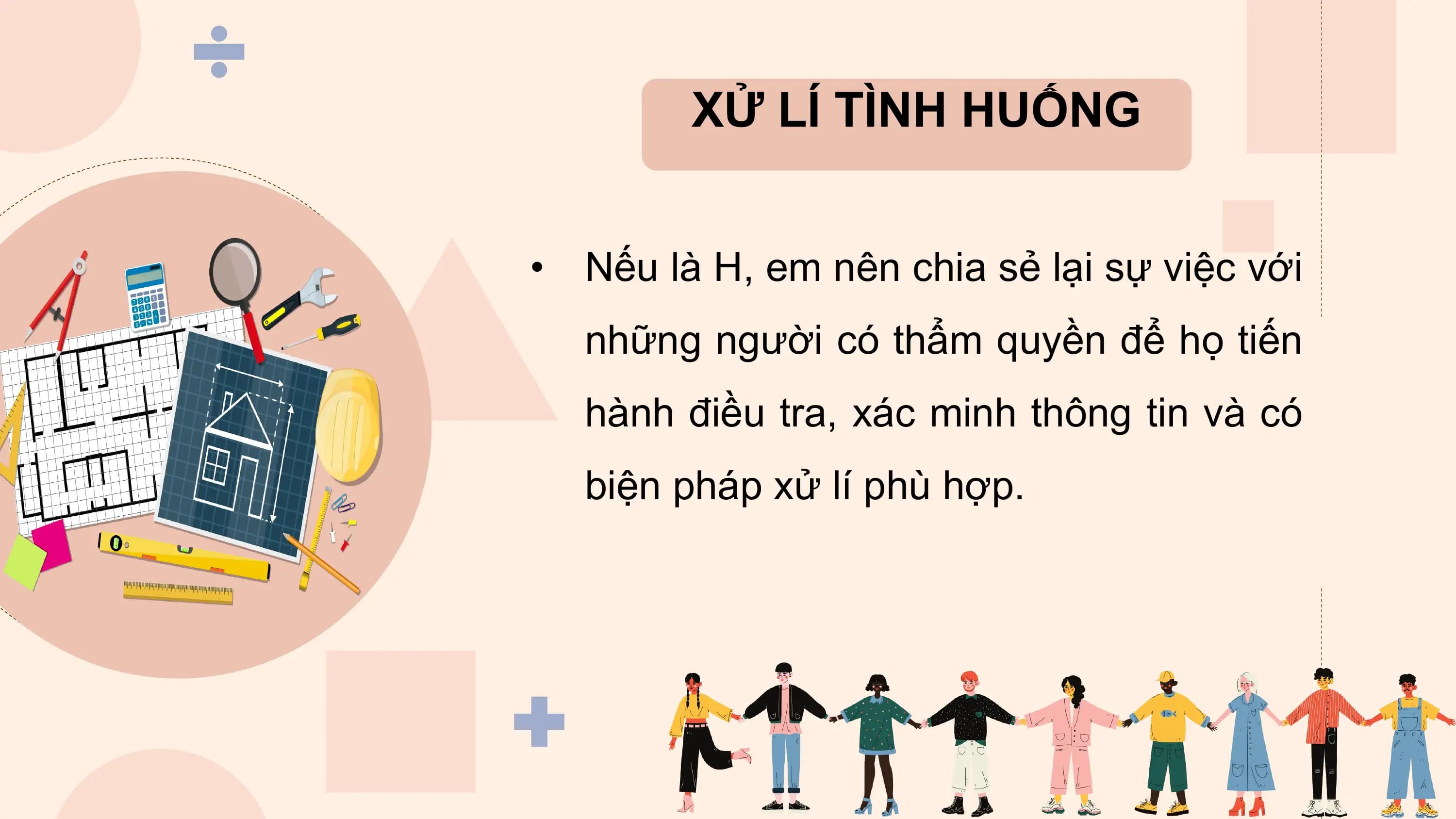 XỬ LÍ TÌNH HUỐNG

• Nếu là H, em nên chia sẻ lại sự việc với
 những người có thẩm quyền để họ tiến
 hành điều tra, xác minh thông tin và có
 biện pháp xử lí phù hợp.