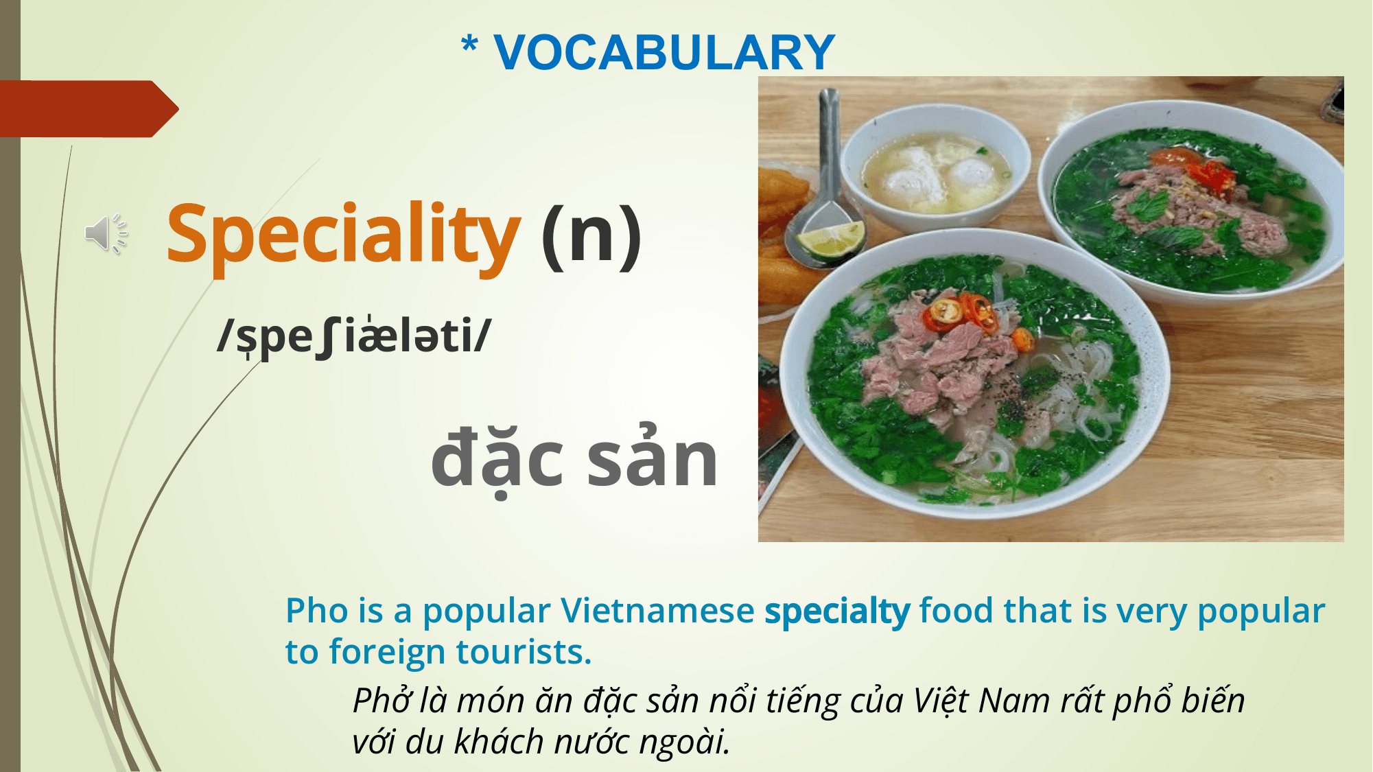 * VOCABULARY

Speciality (n)
 /ˌ
 speʃiˈ
 æləti/

 đặc sản
 Pho is a popular Vietnamese specialty food that is very popular
 to foreign tourists.
 Phở là món ăn đặc sản nổi tiếng của Việt Nam rất phổ biến
 với du khách nước ngoài.