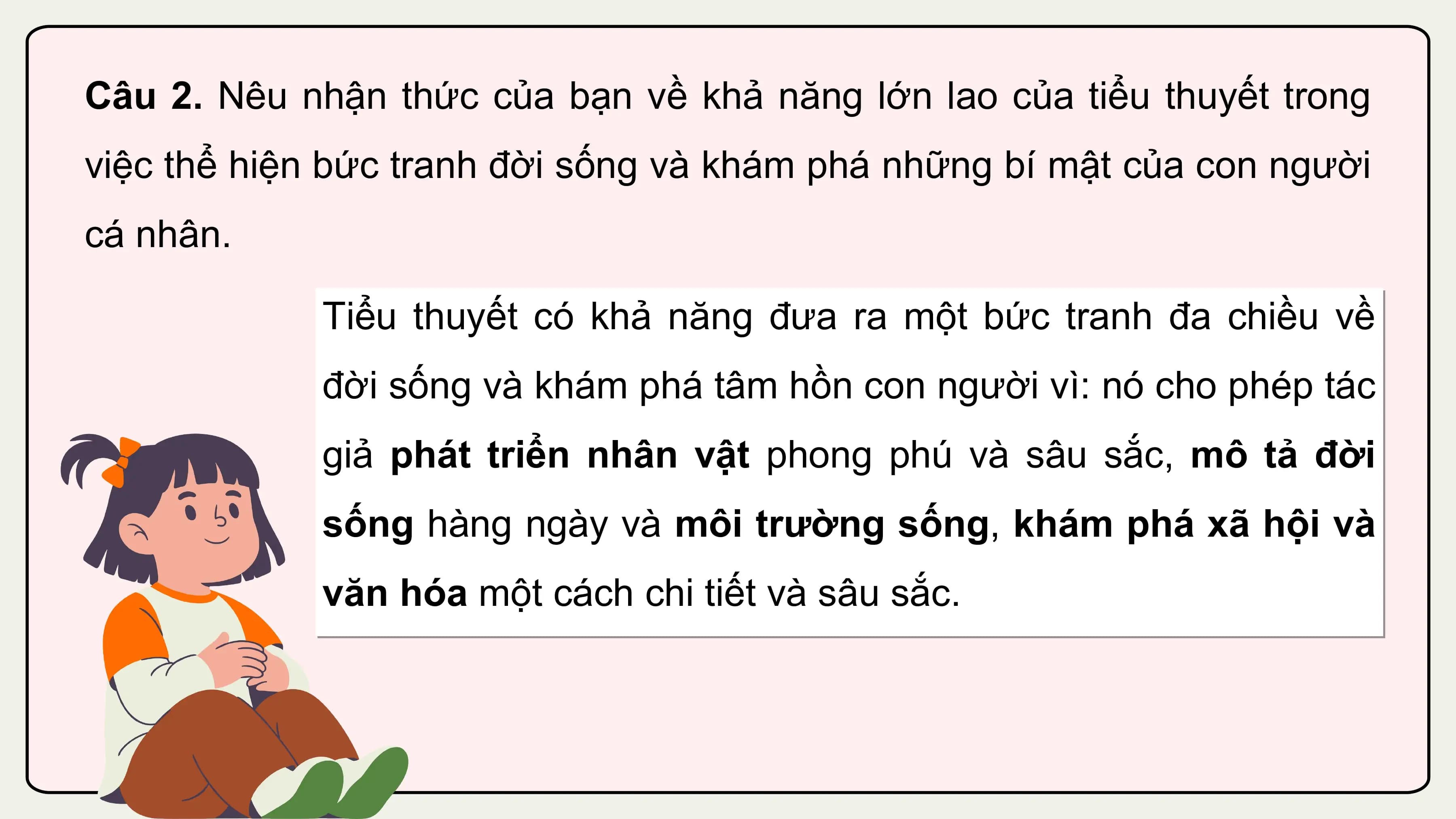 Câu 2. Nêu nhận thức của bạn về khả năng lớn lao của tiểu thuyết trong
việc thể hiện bức tranh đời sống và khám phá những bí mật của con người
cá nhân.

 Tiểu thuyết có khả năng đưa ra một bức tranh đa chiều về
 đời sống và khám phá tâm hồn con người vì: nó cho phép tác
 giả phát triển nhân vật phong phú và sâu sắc, mô tả đời
 sống hàng ngày và môi trường sống, khám phá xã hội và
 văn hóa một cách chi tiết và sâu sắc.