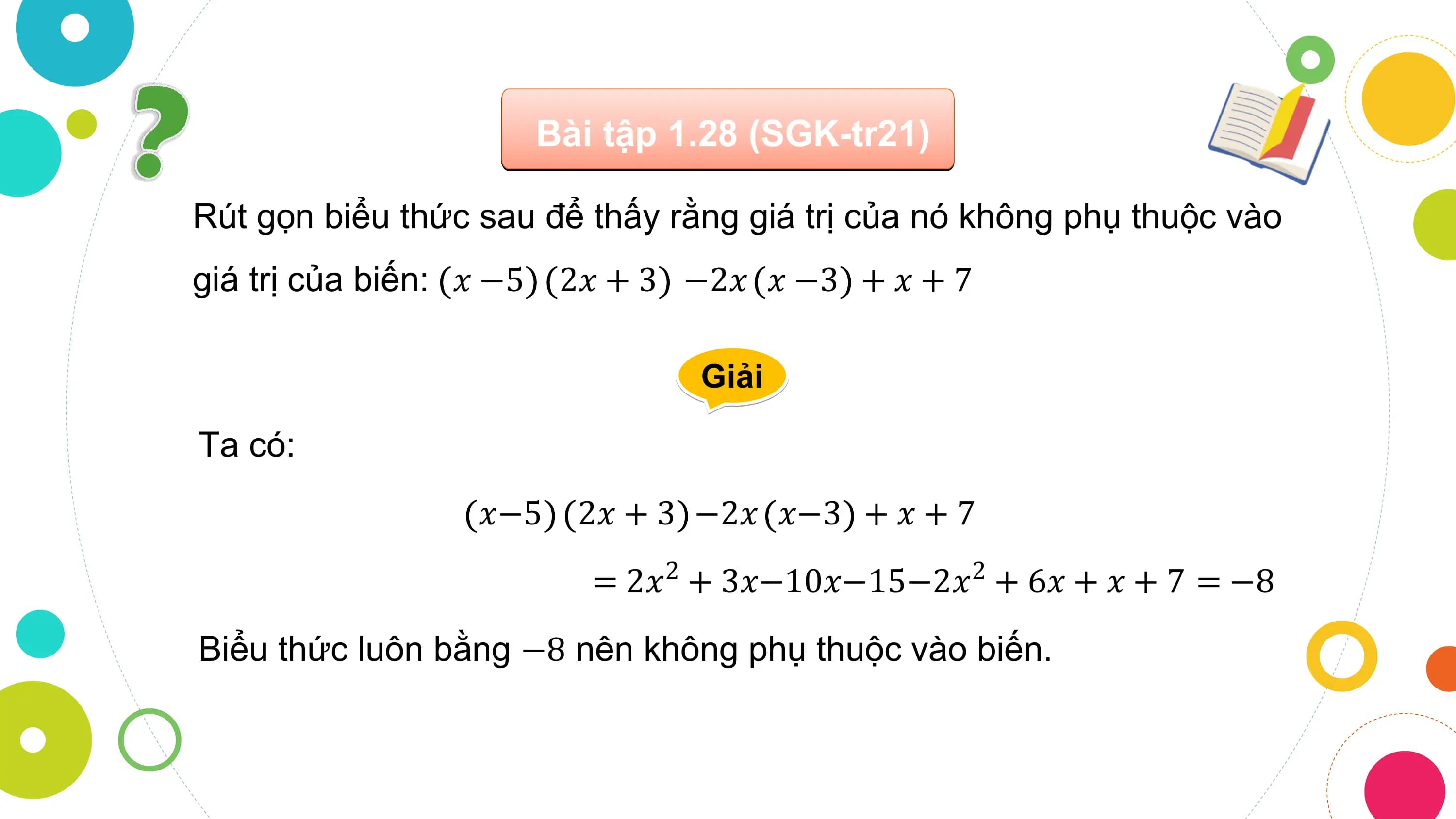 Bài tập 1.28 (SGK-tr21)

Rút gọn biểu thức sau để thấy rằng giá trị của nó không phụ thuộc vào
giá trị của biến: 𝑥 −5 2𝑥 + 3 −2𝑥 𝑥 −3 + 𝑥 + 7

 Giải

Ta có:
 𝑥−5 2𝑥 + 3 −2𝑥 𝑥−3 + 𝑥 + 7
 = 2𝑥2 + 3𝑥−10𝑥−15−2𝑥2 + 6𝑥 + 𝑥 + 7 = −8
Biểu thức luôn bằng −8 nên không phụ thuộc vào biến.