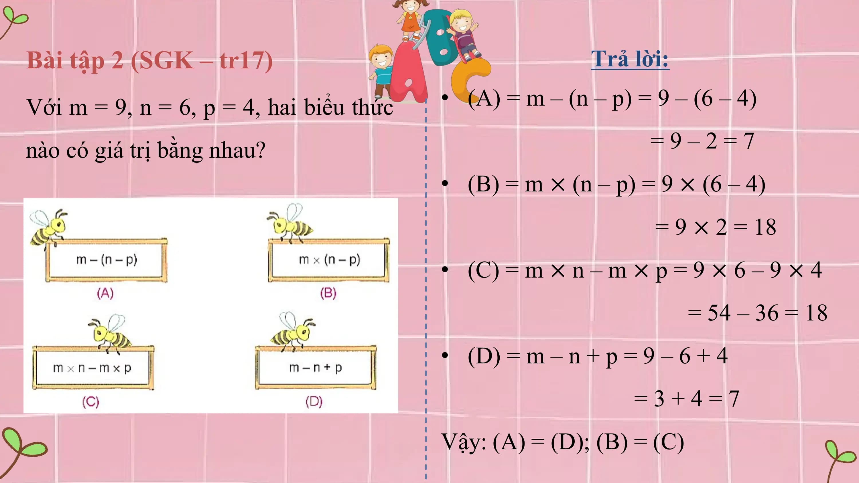 Bài tập 2 (SGK – tr17) Trả lời:

Với m = 9, n = 6, p = 4, hai biểu thức • (A) = m – (n – p) = 9 – (6 – 4)

nào có giá trị bằng nhau? =9–2=7
 • (B) = m × (n – p) = 9 × (6 – 4)
 = 9 × 2 = 18
 • (C) = m × n – m × p = 9 × 6 – 9 × 4
 = 54 – 36 = 18
 • (D) = m – n + p = 9 – 6 + 4
 =3+4=7
 Vậy: (A) = (D); (B) = (C)