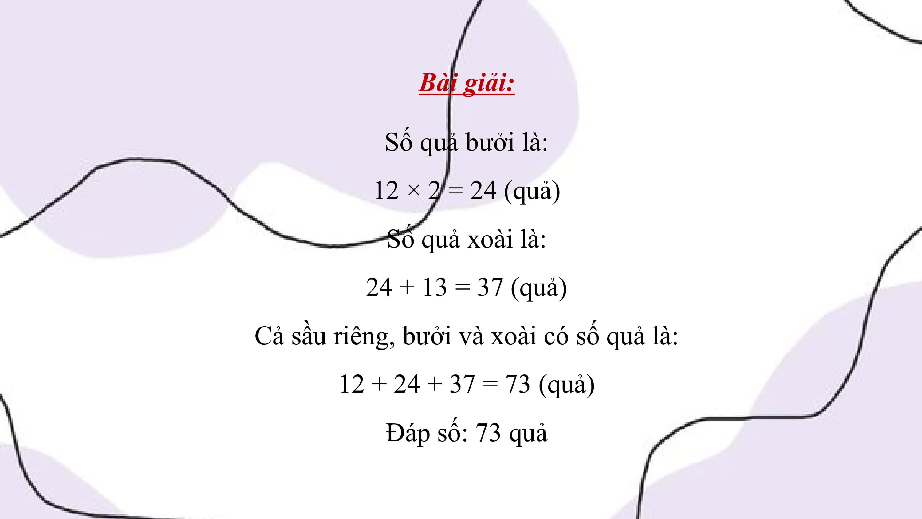 Bài giải:

 Số quả bưởi là:
 12 × 2 = 24 (quả)
 Số quả xoài là:
 24 + 13 = 37 (quả)
Cả sầu riêng, bưởi và xoài có số quả là:
 12 + 24 + 37 = 73 (quả)
 Đáp số: 73 quả