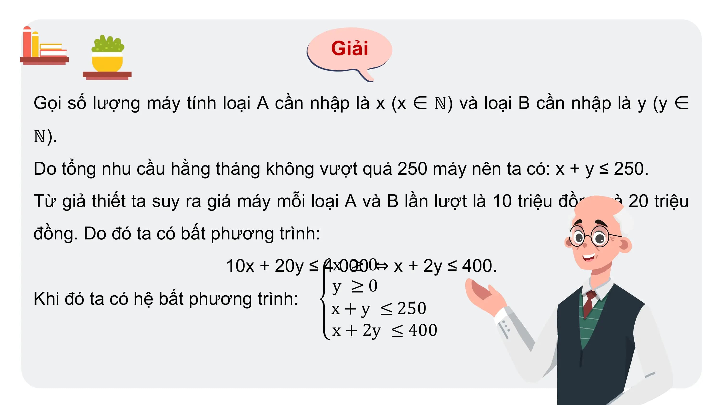 Giải
Gọi số lượng máy tính loại A cần nhập là x (x ∈ ℕ) và loại B cần nhập là y (y ∈
ℕ).
Do tổng nhu cầu hằng tháng không vượt quá 250 máy nên ta có: x + y ≤ 250.
Từ giả thiết ta suy ra giá máy mỗi loại A và B lần lượt là 10 triệu đồng và 20 triệu
đồng. Do đó ta có bất phương trình:
10x + 20y ≤ 4x000
≥ 0⇔ x + 2y ≤ 400.
y ≥0
Khi đó ta có hệ bất phương trình:
x + y ≤ 250
x + 2y ≤ 400