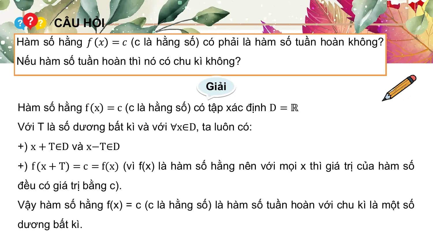 CÂU HỎI
Hàm số hằng 𝑓 𝑥 = 𝑐 (c là hằng số) có phải là hàm số tuần hoàn không?
Nếu hàm số tuần hoàn thì nó có chu kì không?

 Giải
Hàm số hằng f x = c (c là hằng số) có tập xác định D = ℝ
Với T là số dương bất kì và với ∀x∈D, ta luôn có:
+) x + T∈D và x−T∈D
+) f x + T = c = f(x) (vì f(x) là hàm số hằng nên với mọi x thì giá trị của hàm số
đều có giá trị bằng c).
Vậy hàm số hằng f(x) = c (c là hằng số) là hàm số tuần hoàn với chu kì là một số
dương bất kì.