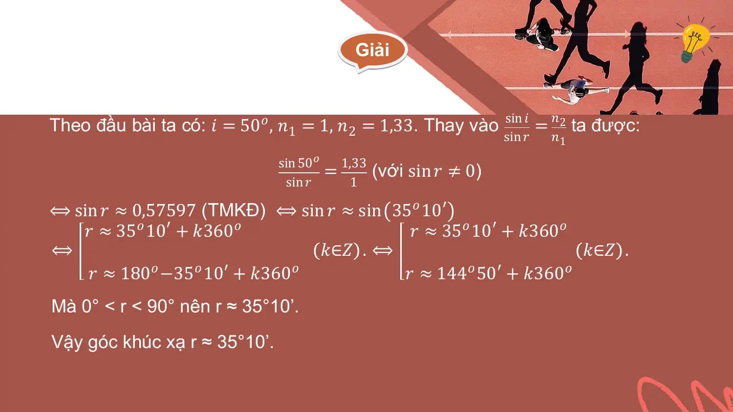Giải

 𝑛
Theo đầu bài ta có: 𝑖 = 50𝑜 , 𝑛1 = 1, 𝑛2 = 1,33. Thay vào sin 𝑖 = 2 ta được:
 sin 𝑟 𝑛1
 sin 50 𝑜
 = 1,33 (với sin 𝑟 ≠ 0)
 sin 𝑟 1

⟺ sin 𝑟 ≈ 0,57597 (TMKĐ) ⟺ sin 𝑟 ≈ sin 35𝑜 10′
 𝑟 ≈ 35𝑜 10′ + 𝑘360𝑜 𝑟 ≈ 35𝑜 10′ + 𝑘360𝑜
⟺ 𝑘∈𝑍 . ⟺ 𝑘∈𝑍 .
 𝑟 ≈ 180𝑜 −35𝑜 10′ + 𝑘360𝑜 𝑟 ≈ 144𝑜 50′ + 𝑘360𝑜
Mà 0° < r < 90° nên r ≈ 35°10’.
Vậy góc khúc xạ r ≈ 35°10’.