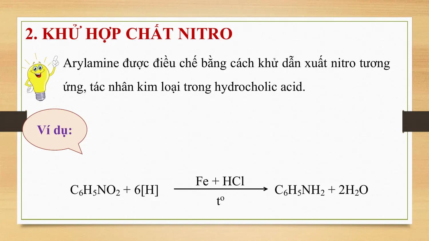 2. KHỬ HỢP CHẤT NITRO
 Arylamine được điều chế bằng cách khử dẫn xuất nitro tương
 ứng, tác nhân kim loại trong hydrocholic acid.

 Ví dụ:

 Fe + HCl
 C6H5NO2 + 6[H] C6H5NH2 + 2H2O
 t o