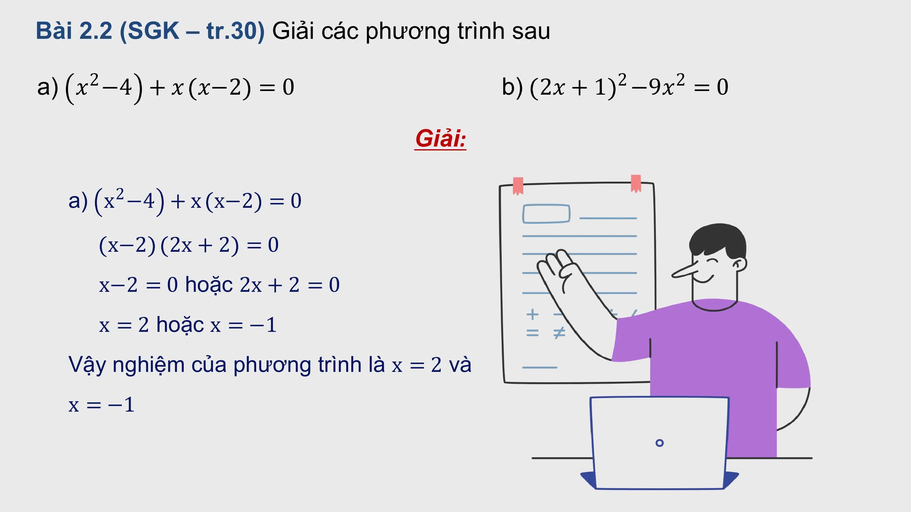 Bài 2.2 (SGK – tr.30) Giải các phương trình sau

a) 2
 ? −4 + ? ?−2 = 0 b) 2 2
 2? + 1 −9? = 0

 Giải:

 a) x −4 + x x−2 = 0
 2

 x−2 2x + 2 = 0
 x−2 = 0 hoặc 2x + 2 = 0
 x = 2 hoặc x = −1
 Vậy nghiệm của phương trình là x = 2 và
 x = −1