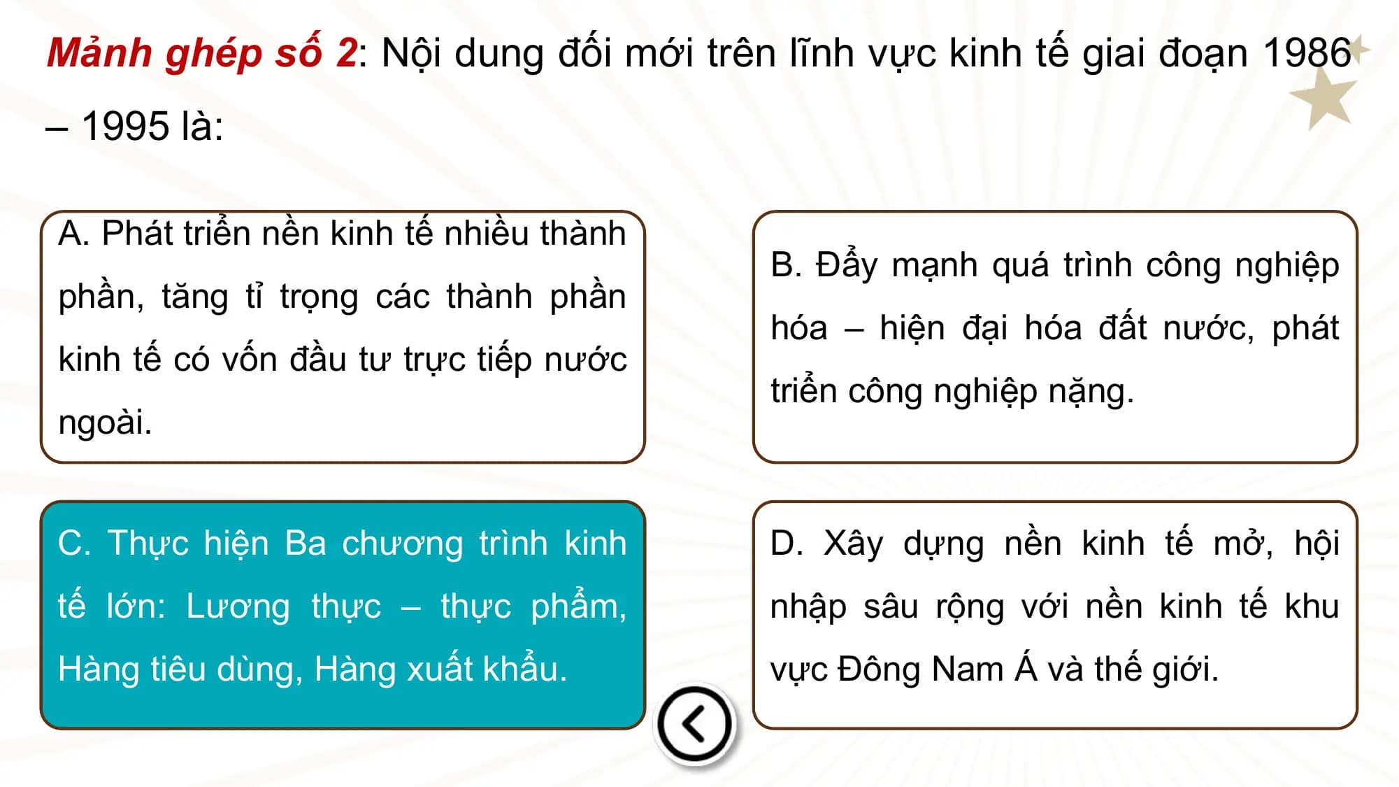 Mảnh ghép số 2: Nội dung đối mới trên lĩnh vực kinh tế giai đoạn 1986
– 1995 là:

A. Phát triển nền kinh tế nhiều thành
 B. Đẩy mạnh quá trình công nghiệp
phần, tăng tỉ trọng các thành phần
 hóa – hiện đại hóa đất nước, phát
kinh tế có vốn đầu tư trực tiếp nước
 triển công nghiệp nặng.
ngoài.

C. Thực hiện Ba chương trình kinh D. Xây dựng nền kinh tế mở, hội
tế lớn: Lương thực – thực phẩm, nhập sâu rộng với nền kinh tế khu
Hàng tiêu dùng, Hàng xuất khẩu. vực Đông Nam Á và thế giới.