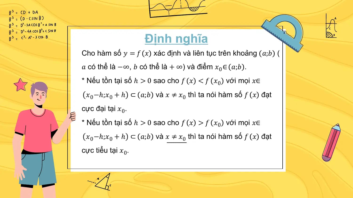 Định nghĩa
Cho hàm số 𝑦 = 𝑓 𝑥 xác định và liên tục trên khoảng 𝑎;𝑏 (
𝑎 có thể là −∞, 𝑏 có thể là + ∞) và điểm 𝑥0 ∈ 𝑎;𝑏 .
* Nếu tồn tại số ℎ > 0 sao cho 𝑓 𝑥 < 𝑓 𝑥0 với mọi 𝑥∈
 𝑥0 −ℎ;𝑥0 + ℎ ⊂ 𝑎;𝑏 và 𝑥 ≠ 𝑥0 thì ta nói hàm số 𝑓 𝑥 đạt
cực đại tại 𝑥0.
* Nếu tồn tại số ℎ > 0 sao cho 𝑓 𝑥 > 𝑓 𝑥0 với mọi 𝑥∈
 𝑥0 −ℎ;𝑥0 + ℎ ⊂ 𝑎;𝑏 và 𝑥 ≠ 𝑥0 thì ta nói hàm số 𝑓 𝑥 đạt
cực tiểu tại 𝑥0.