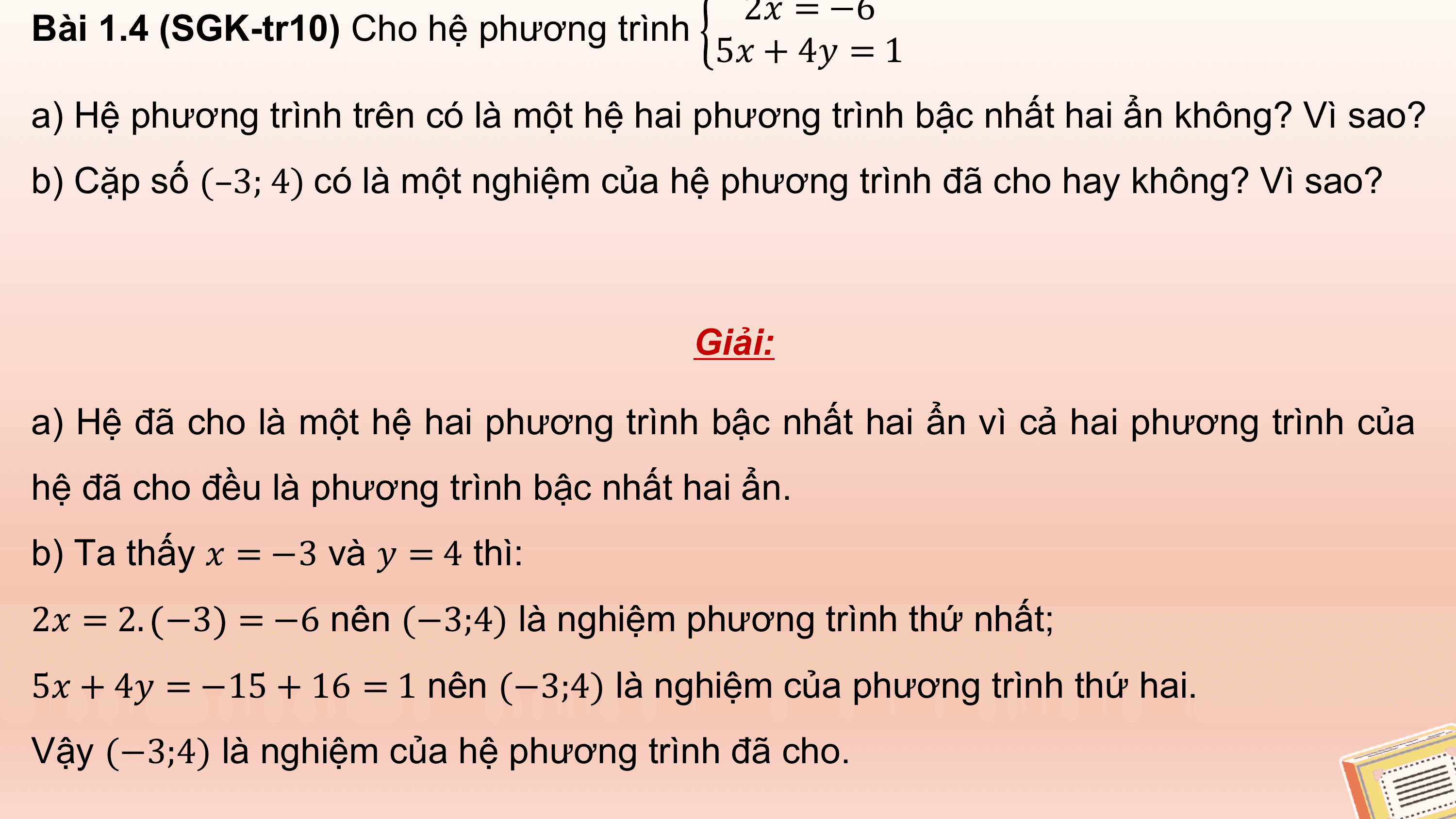 2? = −6
Bài 1.4 (SGK-tr10) Cho hệ phương trình
 5? + 4? = 1
a) Hệ phương trình trên có là một hệ hai phương trình bậc nhất hai ẩn không? Vì sao?
b) Cặp số (–3; 4) có là một nghiệm của hệ phương trình đã cho hay không? Vì sao?

 Giải:

a) Hệ đã cho là một hệ hai phương trình bậc nhất hai ẩn vì cả hai phương trình của
hệ đã cho đều là phương trình bậc nhất hai ẩn.
b) Ta thấy ? = −3 và ? = 4 thì:
2? = 2. −3 = −6 nên (−3;4) là nghiệm phương trình thứ nhất;
5? + 4? = −15 + 16 = 1 nên (−3;4) là nghiệm của phương trình thứ hai.
Vậy (−3;4) là nghiệm của hệ phương trình đã cho.