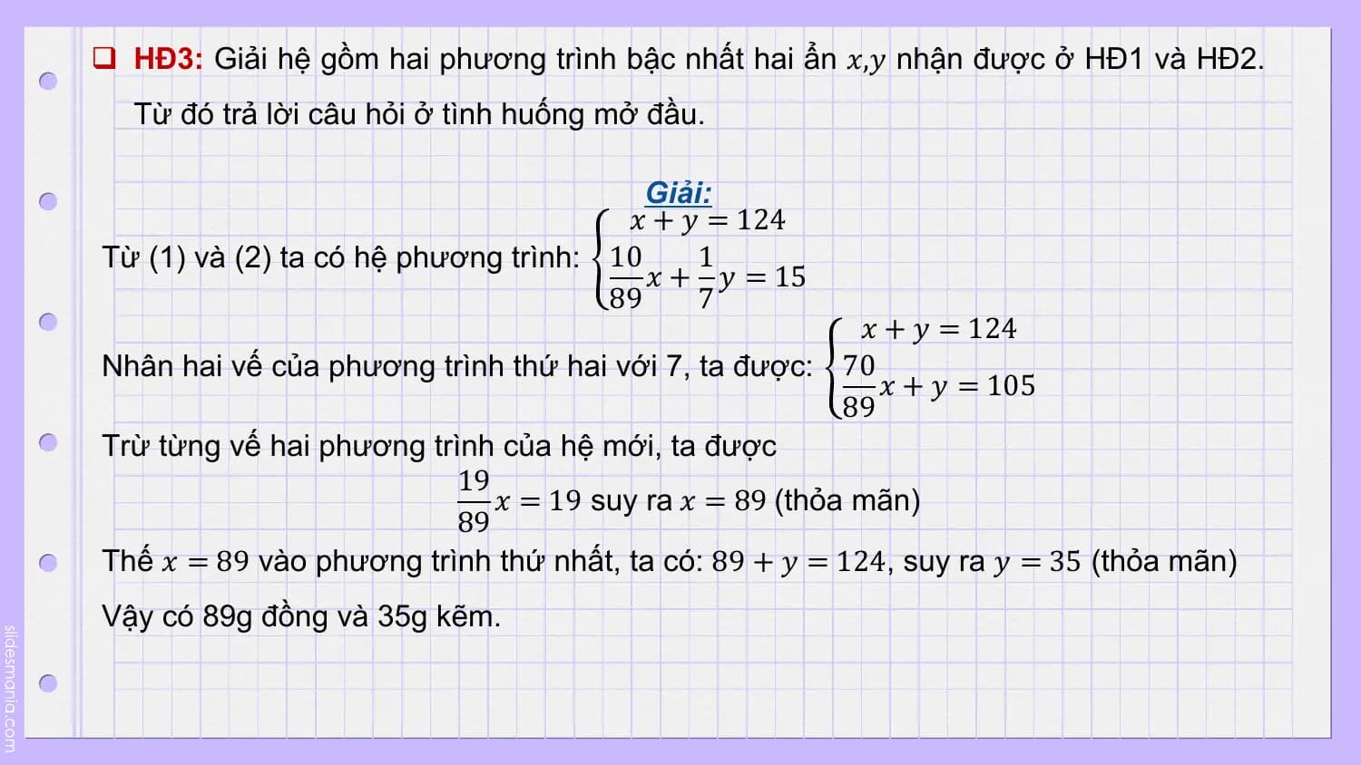 q HĐ3: Giải hệ gồm hai phương trình bậc nhất hai ẩn 𝑥,𝑦 nhận được ở HĐ1 và HĐ2.
 Từ đó trả lời câu hỏi ở tình huống mở đầu.

 Giải:
 𝑥 + 𝑦 = 124
Từ (1) và (2) ta có hệ phương trình: 10 1
 𝑥 + 𝑦 = 15
 89 7
 𝑥 + 𝑦 = 124
Nhân hai vế của phương trình thứ hai với 7, ta được: 70
 𝑥 + 𝑦 = 105
 89
Trừ từng vế hai phương trình của hệ mới, ta được
 19
 𝑥 = 19 suy ra 𝑥 = 89 (thỏa mãn)
 89
Thế 𝑥 = 89 vào phương trình thứ nhất, ta có: 89 + 𝑦 = 124, suy ra 𝑦 = 35 (thỏa mãn)
Vậy có 89g đồng và 35g kẽm.