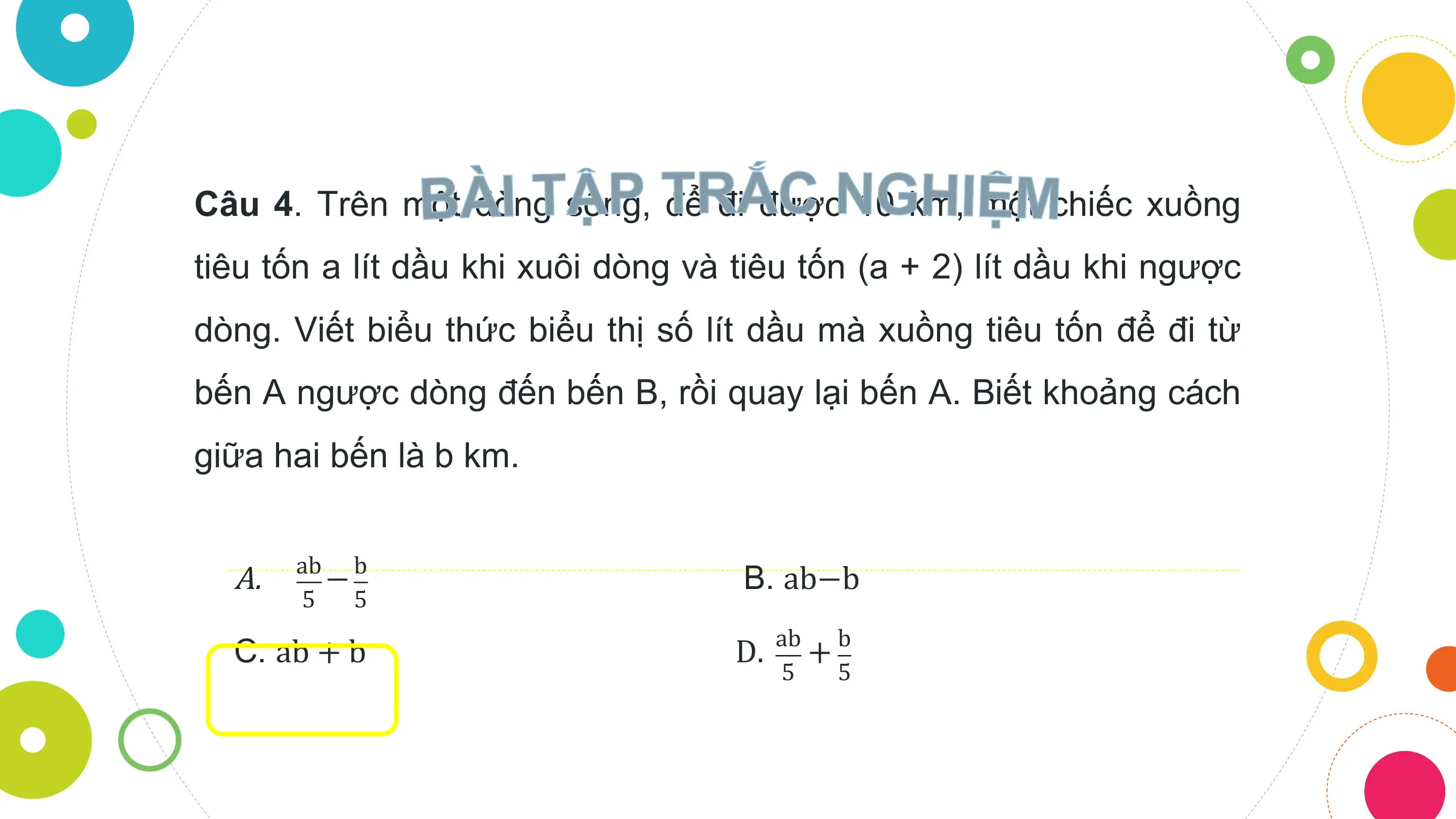 Câu 4. Trên một dòng sông, để đi được 10 km, một chiếc xuồng
tiêu tốn a lít dầu khi xuôi dòng và tiêu tốn (a + 2) lít dầu khi ngược
dòng. Viết biểu thức biểu thị số lít dầu mà xuồng tiêu tốn để đi từ
bến A ngược dòng đến bến B, rồi quay lại bến A. Biết khoảng cách
giữa hai bến là b km.

 ab b
 A. − B. ab−b
 5 5
 ab b
 C. ab + b D. +
 5 5
