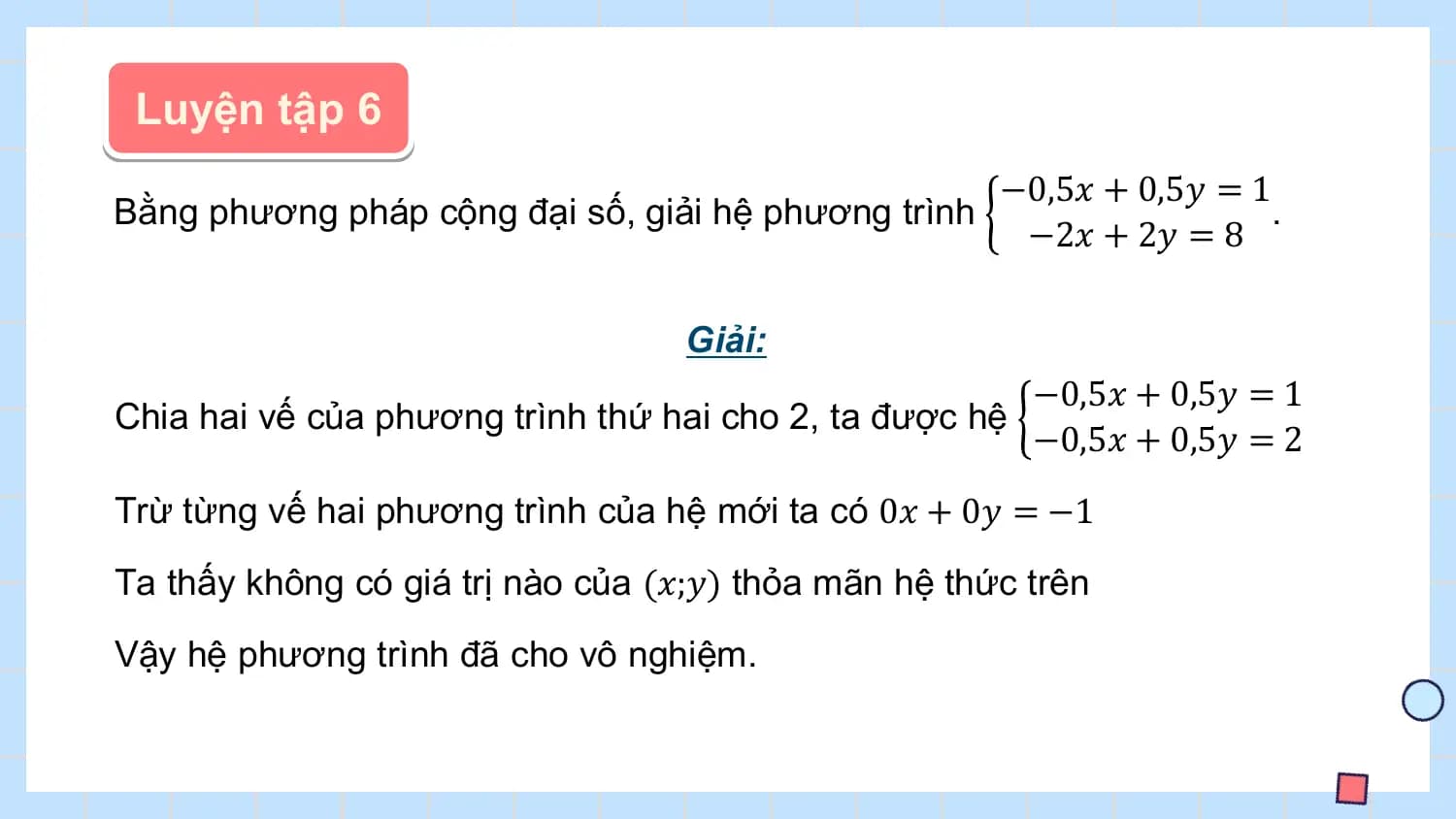 Luyện tập 6
 −0,5𝑥 + 0,5𝑦 = 1
Bằng phương pháp cộng đại số, giải hệ phương trình .
 −2𝑥 + 2𝑦 = 8

 Giải:
 −0,5𝑥 + 0,5𝑦 = 1
Chia hai vế của phương trình thứ hai cho 2, ta được hệ
 −0,5𝑥 + 0,5𝑦 = 2
Trừ từng vế hai phương trình của hệ mới ta có 0𝑥 + 0𝑦 = −1
Ta thấy không có giá trị nào của (𝑥;𝑦) thỏa mãn hệ thức trên
Vậy hệ phương trình đã cho vô nghiệm.