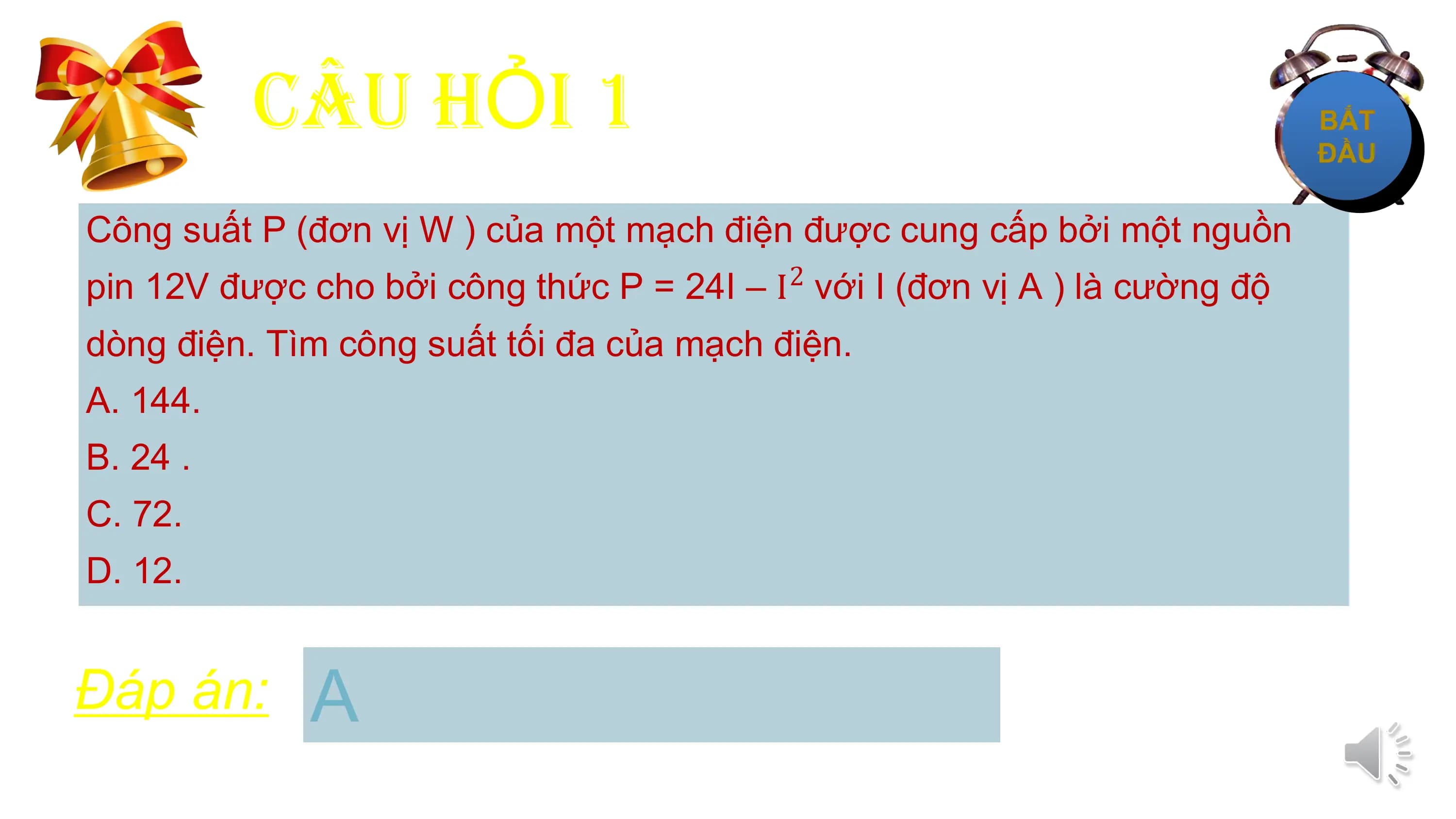 CÂU HỎI 1
Công suất P (đơn vị W ) của một mạch điện được cung cấp bởi một nguồn
pin 12V được cho bởi công thức P = 24I – I với I (đơn vị A ) là cường độ
 2

dòng điện. Tìm công suất tối đa của mạch điện.
A. 144.
B. 24 .
C. 72.
D. 12.

Đáp án: A