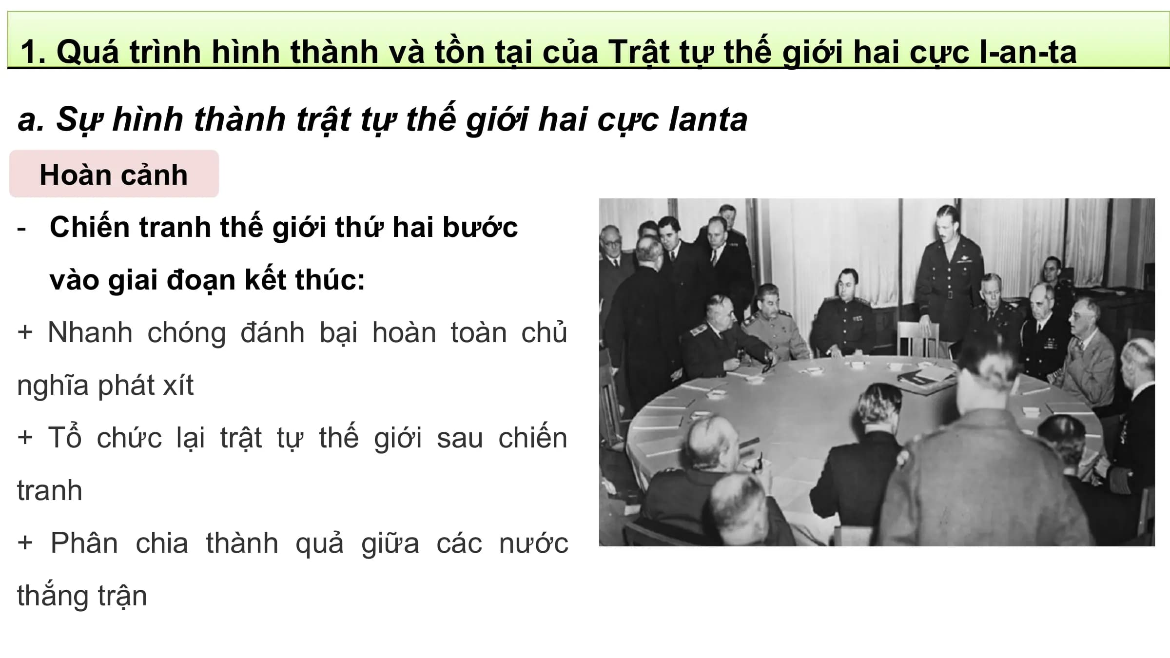 1. Quá trình hình thành và tồn tại của Trật tự thế giới hai cực I-an-ta

a. Sự hình thành trật tự thế giới hai cực Ianta
 Hoàn cảnh
- Chiến tranh thế giới thứ hai bước
 vào giai đoạn kết thúc:
+ Nhanh chóng đánh bại hoàn toàn chủ
nghĩa phát xít
+ Tổ chức lại trật tự thế giới sau chiến
tranh
+ Phân chia thành quả giữa các nước
thắng trận