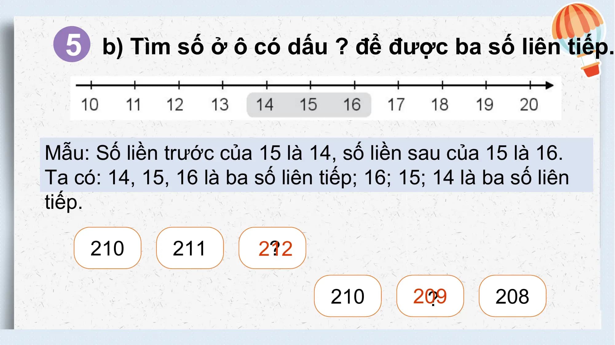 5 b) Tìm số ở ô có dấu ? để được ba số liên tiếp.

 Mẫu: Số liền trước của 15 là 14, số liền sau của 15 là 16.
 Ta có: 14, 15, 16 là ba số liên tiếp; 16; 15; 14 là ba số liên
 tiếp.

 210 211 ?
 212

 210 209
 ? 208
不得将觅知网的PPT模板、PPT素材，本身用于再出售，或者出租、出借、转让、分销、发布或者作为礼物供他人使用，不得转授权、出卖、转让本协议或者本协议中的权利。