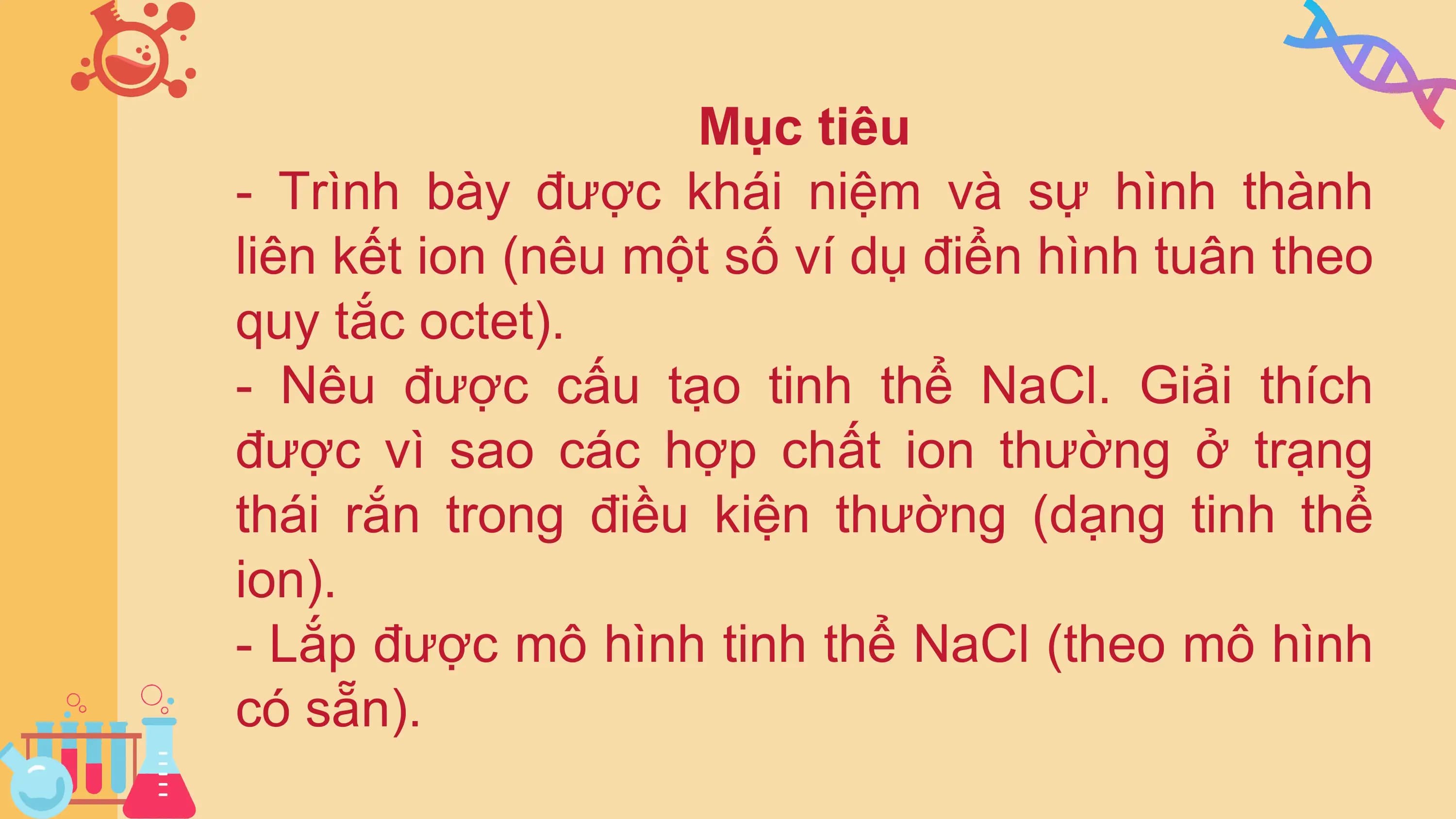 Mục tiêu
- Trình bày được khái niệm và sự hình thành
liên kết ion (nêu một số ví dụ điển hình tuân theo
quy tắc octet).
- Nêu được cấu tạo tinh thể NaCl. Giải thích
được vì sao các hợp chất ion thường ở trạng
thái rắn trong điều kiện thường (dạng tinh thể
ion).
- Lắp được mô hình tinh thể NaCl (theo mô hình
có sẵn).