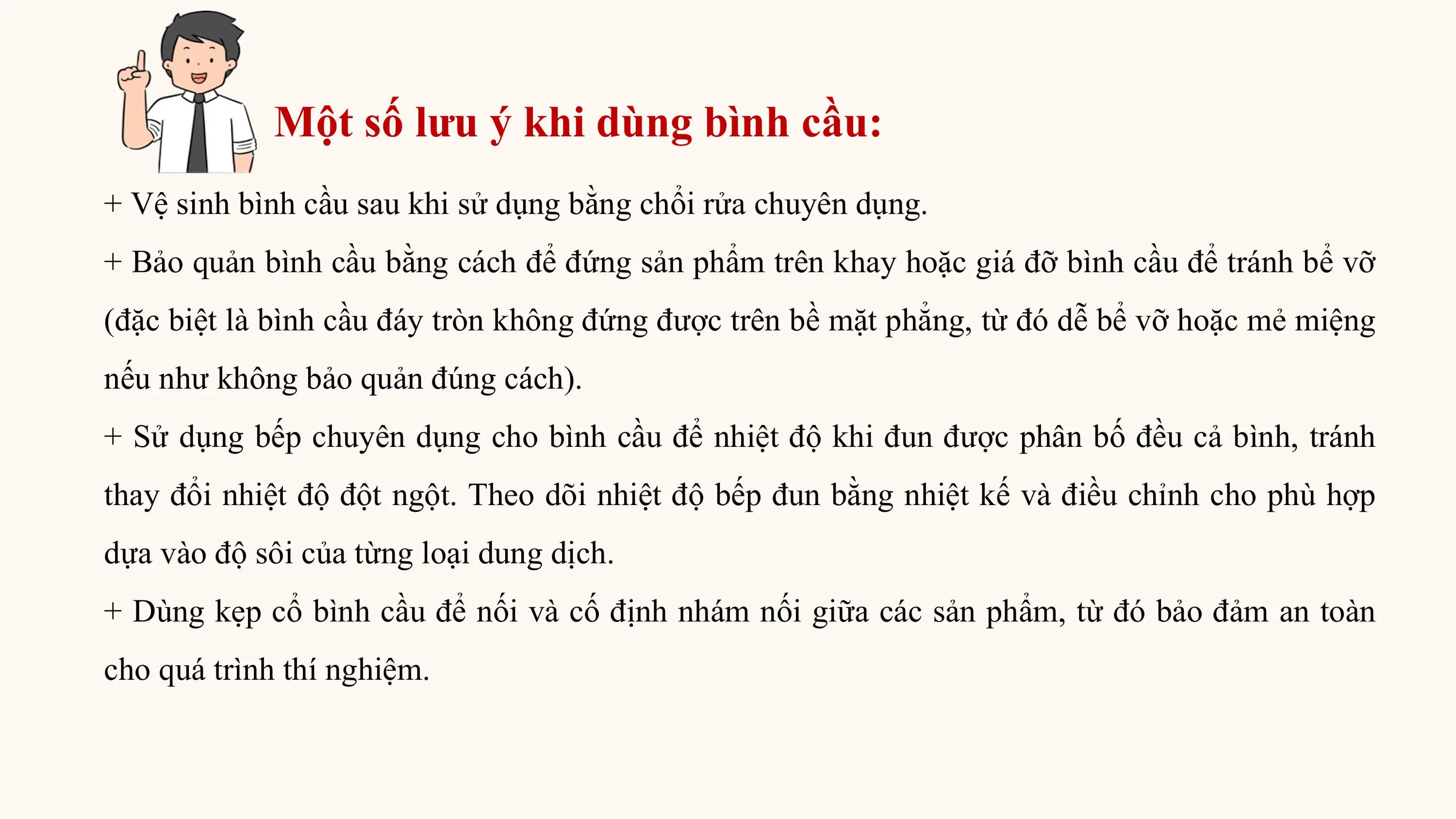 Một số lưu ý khi dùng bình cầu:
+ Vệ sinh bình cầu sau khi sử dụng bằng chổi rửa chuyên dụng.
+ Bảo quản bình cầu bằng cách để đứng sản phẩm trên khay hoặc giá đỡ bình cầu để tránh bể vỡ
(đặc biệt là bình cầu đáy tròn không đứng được trên bề mặt phẳng, từ đó dễ bể vỡ hoặc mẻ miệng
nếu như không bảo quản đúng cách).
+ Sử dụng bếp chuyên dụng cho bình cầu để nhiệt độ khi đun được phân bố đều cả bình, tránh
thay đổi nhiệt độ đột ngột. Theo dõi nhiệt độ bếp đun bằng nhiệt kế và điều chỉnh cho phù hợp
dựa vào độ sôi của từng loại dung dịch.
+ Dùng kẹp cổ bình cầu để nối và cố định nhám nối giữa các sản phẩm, từ đó bảo đảm an toàn
cho quá trình thí nghiệm.