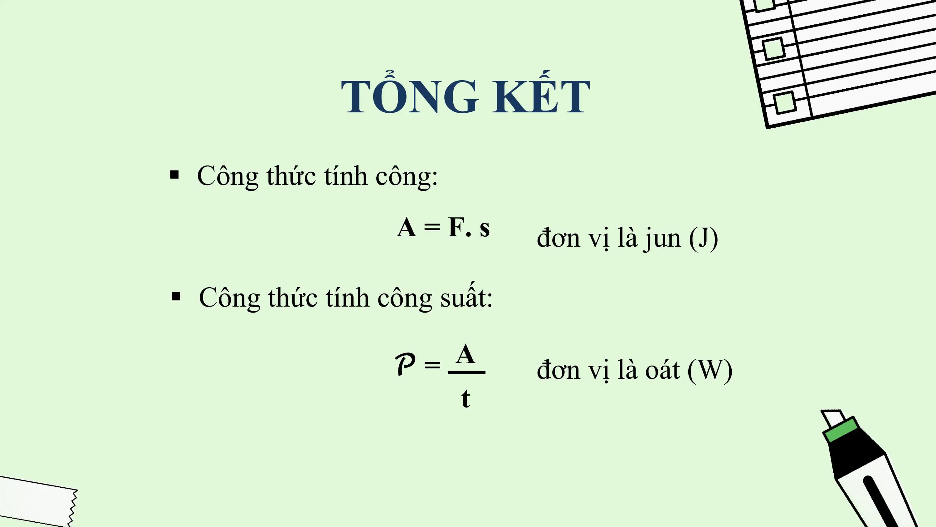 TỔNG KẾT
§ Công thức tính công:
 A = F. s đơn vị là jun (J)

§ Công thức tính công suất:

 𝒫= A
 đơn vị là oát (W)
 t