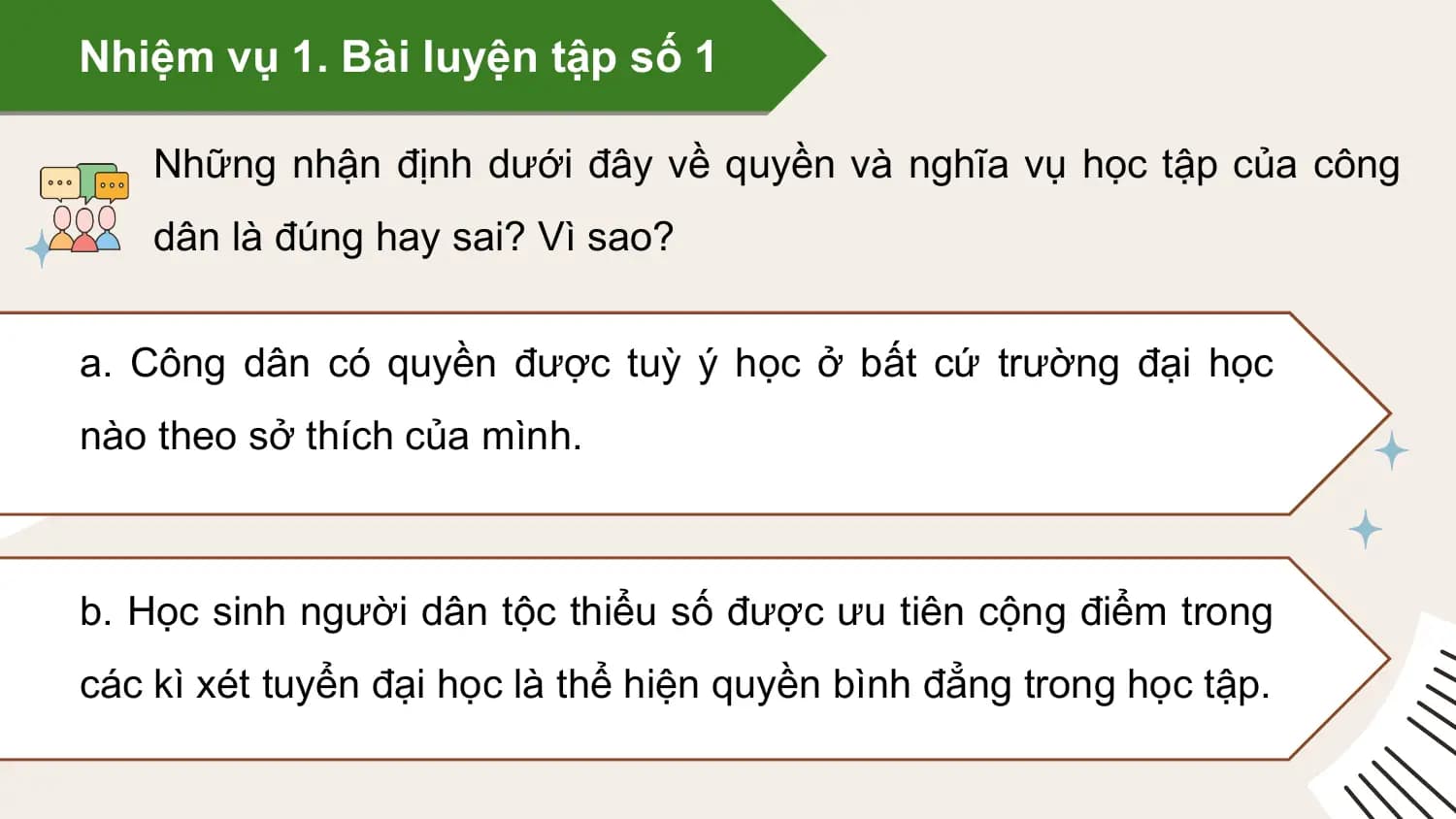 Nhiệm vụ 1. Bài luyện tập số 1

 Những nhận định dưới đây về quyền và nghĩa vụ học tập của công
 dân là đúng hay sai? Vì sao?

a. Công dân có quyền được tuỳ ý học ở bất cứ trường đại học
nào theo sở thích của mình.

b. Học sinh người dân tộc thiểu số được ưu tiên cộng điểm trong
các kì xét tuyển đại học là thể hiện quyền bình đẳng trong học tập.