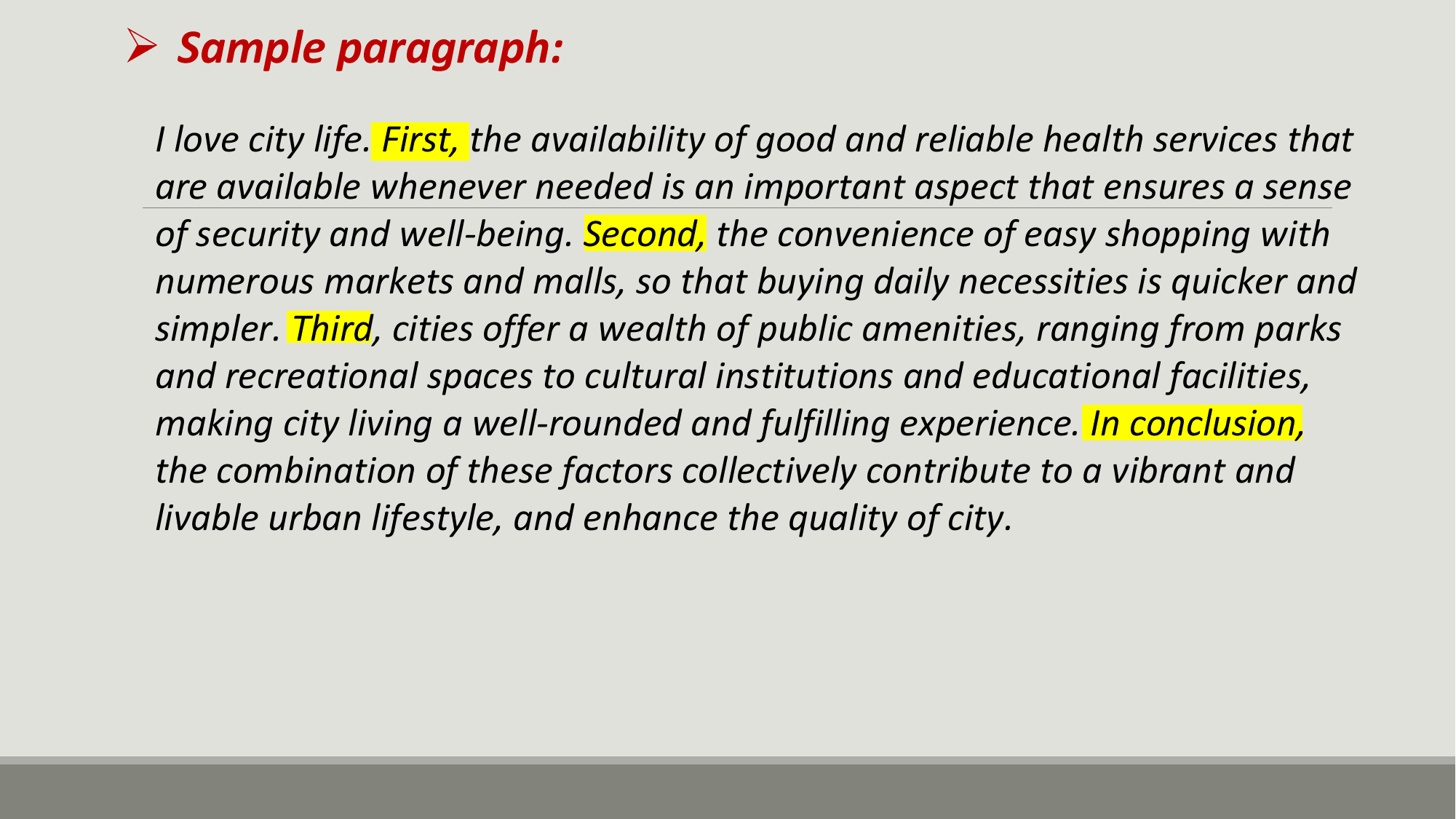 Ø Sample paragraph:
 I love city life. First, the availability of good and reliable health services that
 are available whenever needed is an important aspect that ensures a sense
 of security and well-being. Second, the convenience of easy shopping with
 numerous markets and malls, so that buying daily necessities is quicker and
 simpler. Third, cities offer a wealth of public amenities, ranging from parks
 and recreational spaces to cultural institutions and educational facilities,
 making city living a well-rounded and fulfilling experience. In conclusion,
 the combination of these factors collectively contribute to a vibrant and
 livable urban lifestyle, and enhance the quality of city.